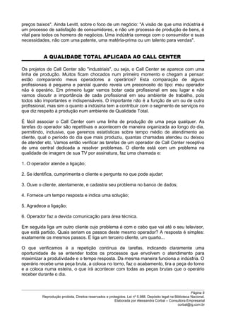 preços baixos". Ainda Levitt, sobre o foco de um negócio: "A visão de que uma indústria é
um processo de satisfação de consumidores, e não um processo de produção de bens, é
vital para todos os homens de negócios. Uma indústria começa com o consumidor e suas
necessidades, não com uma patente, uma matéria-prima ou um talento para vendas".
A QUALIDADE TOTAL APLICADA AO CALL CENTER
Os projetos de Call Center são "industriais", ou seja, o Call Center se aparece com uma
linha de produção. Muitos ficam chocados num primeiro momento e chegam a pensar:
estão comparando meus operadores a operários? Esta comparação de alguns
profissionais é pequena e parcial quando revela um preconceito do tipo: meu operador
não é operário. Em primeiro lugar vamos botar cada profissional em seu lugar e não
vamos discutir a importância de cada profissional em seu ambiente de trabalho, pois
todos são importantes e indispensáveis. O importante não é a função de um ou de outro
profissional, mas sim o quanto a indústria tem a contribuir com o segmento de serviços no
que diz respeito à produção num ambiente de Qualidade Total.
É fácil associar o Call Center com uma linha de produção de uma peça qualquer. As
tarefas do operador são repetitivas e acontecem de maneira organizada ao longo do dia,
permitindo, inclusive, que geremos estatísticas sobre tempo médio de atendimento ao
cliente, qual o período do dia que mais produziu, quantas chamadas atendeu ou deixou
de atender etc. Vamos então verificar as tarefas de um operador de Call Center receptivo
de uma central dedicada a resolver problemas. O cliente está com um problema na
qualidade de imagem de sua TV por assinatura, faz uma chamada e:
1. O operador atende a ligação;
2. Se identifica, cumprimenta o cliente e pergunta no que pode ajudar;
3. Ouve o cliente, atentamente, e cadastra seu problema no banco de dados;
4. Fornece um tempo resposta e indica uma solução;
5. Agradece a ligação;
6. Operador faz a devida comunicação para área técnica.
Em seguida liga um outro cliente cujo problema é com o cabo que vai até o seu televisor,
que está partido. Quais seriam os passos deste mesmo operador? A resposta é simples:
exatamente os mesmos passos. E liga um terceiro cliente, um quarto...
O que verificamos é a repetição contínua de tarefas, indicando claramente uma
oportunidade de se entender todos os processos que envolvem o atendimento para
maximizar a produtividade e o tempo resposta. Da mesma maneira funciona a indústria. O
operário recebe uma peça bruta, a coloca no torno, faz o acabamento, tira a peça do torno
e a coloca numa esteira, o que irá acontecer com todas as peças brutas que o operário
receber durante o dia.
Página 9
Reprodução proibida. Direitos reservados e protegidos. Lei nº 5.988. Depósito legal na Biblioteca Nacional.
Elaborada por Alessandra Corbal – Consultora Empresarial
corbal@ig.com.br
 