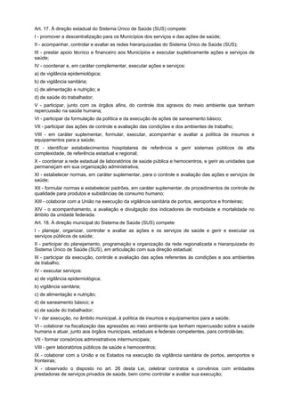Art. 17. À direção estadual do Sistema Único de Saúde (SUS) compete:
I - promover a descentralização para os Municípios dos serviços e das ações de saúde;
II - acompanhar, controlar e avaliar as redes hierarquizadas do Sistema Único de Saúde (SUS);
III - prestar apoio técnico e financeiro aos Municípios e executar supletivamente ações e serviços de
saúde;
IV - coordenar e, em caráter complementar, executar ações e serviços:
a) de vigilância epidemiológica;
b) de vigilância sanitária;
c) de alimentação e nutrição; e
d) de saúde do trabalhador;
V - participar, junto com os órgãos afins, do controle dos agravos do meio ambiente que tenham
repercussão na saúde humana;
VI - participar da formulação da política e da execução de ações de saneamento básico;
VII - participar das ações de controle e avaliação das condições e dos ambientes de trabalho;
VIII - em caráter suplementar, formular, executar, acompanhar e avaliar a política de insumos e
equipamentos para a saúde;
IX - identificar estabelecimentos hospitalares de referência e gerir sistemas públicos de alta
complexidade, de referência estadual e regional;
X - coordenar a rede estadual de laboratórios de saúde pública e hemocentros, e gerir as unidades que
permaneçam em sua organização administrativa;
XI - estabelecer normas, em caráter suplementar, para o controle e avaliação das ações e serviços de
saúde;
XII - formular normas e estabelecer padrões, em caráter suplementar, de procedimentos de controle de
qualidade para produtos e substâncias de consumo humano;
XIII - colaborar com a União na execução da vigilância sanitária de portos, aeroportos e fronteiras;
XIV - o acompanhamento, a avaliação e divulgação dos indicadores de morbidade e mortalidade no
âmbito da unidade federada.
Art. 18. À direção municipal do Sistema de Saúde (SUS) compete:
I - planejar, organizar, controlar e avaliar as ações e os serviços de saúde e gerir e executar os
serviços públicos de saúde;
II - participar do planejamento, programação e organização da rede regionalizada e hierarquizada do
Sistema Único de Saúde (SUS), em articulação com sua direção estadual;
III - participar da execução, controle e avaliação das ações referentes às condições e aos ambientes
de trabalho;
IV - executar serviços:
a) de vigilância epidemiológica;
b) vigilância sanitária;
c) de alimentação e nutrição;
d) de saneamento básico; e
e) de saúde do trabalhador;
V - dar execução, no âmbito municipal, à política de insumos e equipamentos para a saúde;
VI - colaborar na fiscalização das agressões ao meio ambiente que tenham repercussão sobre a saúde
humana e atuar, junto aos órgãos municipais, estaduais e federais competentes, para controlá-las;
VII - formar consórcios administrativos intermunicipais;
VIII - gerir laboratórios públicos de saúde e hemocentros;
IX - colaborar com a União e os Estados na execução da vigilância sanitária de portos, aeroportos e
fronteiras;
X - observado o disposto no art. 26 desta Lei, celebrar contratos e convênios com entidades
prestadoras de serviços privados de saúde, bem como controlar e avaliar sua execução;
 