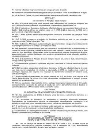 XI - controlar e fiscalizar os procedimentos dos serviços privados de saúde;
XII - normatizar complementarmente as ações e serviços públicos de saúde no seu âmbito de atuação.
Art. 19. Ao Distrito Federal competem as atribuições reservadas aos Estados e aos Municípios.
                                             CAPÍTULO V
                             Do Subsistema de Atenção à Saúde Indígena
Art. 19-A. As ações e serviços de saúde voltados para o atendimento das populações indígenas, em
todo o território nacional, coletiva ou individualmente, obedecerão ao disposto nesta Lei.
Art. 19-B. É instituído um Subsistema de Atenção à Saúde Indígena, componente do Sistema Único de
Saúde – SUS, criado e definido por esta Lei, e pela Lei no 8.142, de 28 de dezembro de 1990, com o
qual funcionará em perfeita integração.
Art. 19-C. Caberá à União, com seus recursos próprios, financiar o Subsistema de Atenção à Saúde
Indígena.
Art. 19-D. O SUS promoverá a articulação do Subsistema instituído por esta Lei com os órgãos
responsáveis pela Política Indígena do País.
Art. 19-E. Os Estados, Municípios, outras instituições governamentais e não-governamentais poderão
atuar complementarmente no custeio e execução das ações.
Art. 19-F. Dever-se-á obrigatoriamente levar em consideração a realidade local e as especificidades da
cultura dos povos indígenas e o modelo a ser adotado para a atenção à saúde indígena, que se deve
pautar por uma abordagem diferenciada e global, contemplando os aspectos de assistência à saúde,
saneamento básico, nutrição, habitação, meio ambiente, demarcação de terras, educação sanitária e
integração institucional.
Art. 19-G. O Subsistema de Atenção à Saúde Indígena deverá ser, como o SUS, descentralizado,
hierarquizado e regionalizado.
§ 1o O Subsistema de que trata o caput deste artigo terá como base os Distritos Sanitários Especiais
Indígenas.
§ 2o O SUS servirá de retaguarda e referência ao Subsistema de Atenção à Saúde Indígena, devendo,
para isso, ocorrer adaptações na estrutura e organização do SUS nas regiões onde residem as
populações indígenas, para propiciar essa integração e o atendimento necessário em todos os níveis,
sem discriminações.
§ 3o As populações indígenas devem ter acesso garantido ao SUS, em âmbito local, regional e de
centros especializados, de acordo com suas necessidades, compreendendo a atenção primária,
secundária e terciária à saúde.
Art. 19-H. As populações indígenas terão direito a participar dos organismos colegiados de formulação,
acompanhamento e avaliação das políticas de saúde, tais como o Conselho Nacional de Saúde e os
Conselhos Estaduais e Municipais de Saúde, quando for o caso.
                                             CAPÍTULO VI
                DO SUBSISTEMA DE ATENDIMENTO E INTERNAÇÃO DOMICILIAR
Art. 19-I. São estabelecidos, no âmbito do Sistema Único de Saúde, o atendimento domiciliar e a
internação domiciliar.
§ 1o Na modalidade de assistência de atendimento e internação domiciliares incluem-se,
principalmente, os procedimentos médicos, de enfermagem, fisioterapêuticos, psicológicos e de
assistência social, entre outros necessários ao cuidado integral dos pacientes em seu domicílio.
§ 2o O atendimento e a internação domiciliares serão realizados por equipes multidisciplinares que
atuarão nos níveis da medicina preventiva, terapêutica e reabilitadora.
§ 3o O atendimento e a internação domiciliares só poderão ser realizados por indicação médica, com
expressa concordância do paciente e de sua família.

                                      CAPÍTULO VII
                      DO SUBSISTEMA DE ACOMPANHAMENTO DURANTE O
                     TRABALHO DE PARTO, PARTO E PÓS-PARTO IMEDIATO

     Art. 19-J. Os serviços de saúde do Sistema Único de Saúde - SUS, da rede própria ou
conveniada, ficam obrigados a permitir a presença, junto à parturiente, de 1 (um) acompanhante
durante todo o período de trabalho de parto, parto e pós-parto imediato.
 