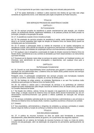§ 1o O acompanhante de que trata o caput deste artigo será indicado pela parturiente.

     § 2o As ações destinadas a viabilizar o pleno exercício dos direitos de que trata este artigo
constarão do regulamento da lei, a ser elaborado pelo órgão competente do Poder Executivo.


                                                 TÍTULO III
                       DOS SERVIÇOS PRIVADOS DE ASSISTÊNCIA À SAÙDE
                                                CAPÍTULO I
                                             Do Funcionamento
Art. 20. Os serviços privados de assistência à saúde caracterizam-se pela atuação, por iniciativa
própria, de profissionais liberais, legalmente habilitados, e de pessoas jurídicas de direito privado na
promoção, proteção e recuperação da saúde.
Art. 21. A assistência à saúde é livre à iniciativa privada.
Art. 22. Na prestação de serviços privados de assistência à saúde, serão observados os princípios
éticos e as normas expedidas pelo órgão de direção do Sistema Único de Saúde (SUS) quanto às
condições para seu funcionamento.
Art. 23. É vedada a participação direta ou indireta de empresas ou de capitais estrangeiros na
assistência à saúde, salvo através de doações de organismos internacionais vinculados à Organização
das Nações Unidas, de entidades de cooperação técnica e de financiamento e empréstimos.
§ 1° Em qualquer caso é obrigatória a autorização do órgão de direção nacional do Sistema Único de
Saúde (SUS), submetendo-se a seu controle as atividades que forem desenvolvidas e os instrumentos
que forem firmados.
§ 2° Excetuam-se do disposto neste artigo os serviços de saúde mantidos, em finalidade lucrativa, por
empresas, para atendimento de seus empregados e dependentes, sem qualquer ônus para a
seguridade social.
                                                CAPÍTULO II
                                      Da Participação Complementar
Art. 24. Quando as suas disponibilidades forem insuficientes para garantir a cobertura assistencial à
população de uma determinada área, o Sistema Único de Saúde (SUS) poderá recorrer aos serviços
ofertados pela iniciativa privada.
Parágrafo único. A participação complementar dos serviços privados será formalizada mediante
contrato ou convênio, observadas, a respeito, as normas de direito público.
Art. 25. Na hipótese do artigo anterior, as entidades filantrópicas e as sem fins lucrativos terão
preferência para participar do Sistema Único de Saúde (SUS).
Art. 26. Os critérios e valores para a remuneração de serviços e os parâmetros de cobertura
assistencial serão estabelecidos pela direção nacional do Sistema Único de Saúde (SUS), aprovados
no Conselho Nacional de Saúde.
§ 1° Na fixação dos critérios, valores, formas de reajuste e de pagamento da remuneração aludida
neste artigo, a direção nacional do Sistema Único de Saúde (SUS) deverá fundamentar seu ato em
demonstrativo econômico-financeiro que garanta a efetiva qualidade de execução dos serviços
contratados.
§ 2° Os serviços contratados submeter-se-ão às normas técnicas e administrativas e aos princípios e
diretrizes do Sistema Único de Saúde (SUS), mantido o equilíbrio econômico e financeiro do contrato.
§ 3° (Vetado).
§ 4° Aos proprietários, administradores e dirigentes de entidades ou serviços contratados é vedado
exercer cargo de chefia ou função de confiança no Sistema Único de Saúde (SUS).
                                                 TÍTULO IV
                                      DOS RECURSOS HUMANOS
Art. 27. A política de recursos humanos na área da saúde será formalizada e executada,
articuladamente, pelas diferentes esferas de governo, em cumprimento dos seguintes objetivos:
I - organização de um sistema de formação de recursos humanos em todos os níveis de ensino,
inclusive de pós-graduação, além da elaboração de programas de permanente aperfeiçoamento de
pessoal;
 