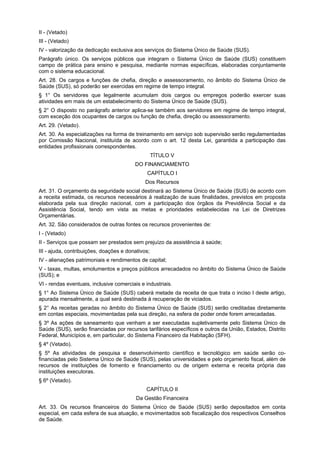 II - (Vetado)
III - (Vetado)
IV - valorização da dedicação exclusiva aos serviços do Sistema Único de Saúde (SUS).
Parágrafo único. Os serviços públicos que integram o Sistema Único de Saúde (SUS) constituem
campo de prática para ensino e pesquisa, mediante normas específicas, elaboradas conjuntamente
com o sistema educacional.
Art. 28. Os cargos e funções de chefia, direção e assessoramento, no âmbito do Sistema Único de
Saúde (SUS), só poderão ser exercidas em regime de tempo integral.
§ 1° Os servidores que legalmente acumulam dois cargos ou empregos poderão exercer suas
atividades em mais de um estabelecimento do Sistema Único de Saúde (SUS).
§ 2° O disposto no parágrafo anterior aplica-se também aos servidores em regime de tempo integral,
com exceção dos ocupantes de cargos ou função de chefia, direção ou assessoramento.
Art. 29. (Vetado).
Art. 30. As especializações na forma de treinamento em serviço sob supervisão serão regulamentadas
por Comissão Nacional, instituída de acordo com o art. 12 desta Lei, garantida a participação das
entidades profissionais correspondentes.
                                                   TÍTULO V
                                         DO FINANCIAMENTO
                                               CAPÍTULO I
                                              Dos Recursos
Art. 31. O orçamento da seguridade social destinará ao Sistema Único de Saúde (SUS) de acordo com
a receita estimada, os recursos necessários à realização de suas finalidades, previstos em proposta
elaborada pela sua direção nacional, com a participação dos órgãos da Previdência Social e da
Assistência Social, tendo em vista as metas e prioridades estabelecidas na Lei de Diretrizes
Orçamentárias.
Art. 32. São considerados de outras fontes os recursos provenientes de:
I - (Vetado)
II - Serviços que possam ser prestados sem prejuízo da assistência à saúde;
III - ajuda, contribuições, doações e donativos;
IV - alienações patrimoniais e rendimentos de capital;
V - taxas, multas, emolumentos e preços públicos arrecadados no âmbito do Sistema Único de Saúde
(SUS); e
VI - rendas eventuais, inclusive comerciais e industriais.
§ 1° Ao Sistema Único de Saúde (SUS) caberá metade da receita de que trata o inciso I deste artigo,
apurada mensalmente, a qual será destinada à recuperação de viciados.
§ 2° As receitas geradas no âmbito do Sistema Único de Saúde (SUS) serão creditadas diretamente
em contas especiais, movimentadas pela sua direção, na esfera de poder onde forem arrecadadas.
§ 3º As ações de saneamento que venham a ser executadas supletivamente pelo Sistema Único de
Saúde (SUS), serão financiadas por recursos tarifários específicos e outros da União, Estados, Distrito
Federal, Municípios e, em particular, do Sistema Financeiro da Habitação (SFH).
§ 4º (Vetado).
§ 5º As atividades de pesquisa e desenvolvimento científico e tecnológico em saúde serão co-
financiadas pelo Sistema Único de Saúde (SUS), pelas universidades e pelo orçamento fiscal, além de
recursos de instituições de fomento e financiamento ou de origem externa e receita própria das
instituições executoras.
§ 6º (Vetado).
                                              CAPÍTULO II
                                          Da Gestão Financeira
Art. 33. Os recursos financeiros do Sistema Único de Saúde (SUS) serão depositados em conta
especial, em cada esfera de sua atuação, e movimentados sob fiscalização dos respectivos Conselhos
de Saúde.
 
