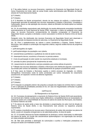 § 1º Na esfera federal, os recursos financeiros, originários do Orçamento da Seguridade Social, de
outros Orçamentos da União, além de outras fontes, serão administrados pelo Ministério da Saúde,
através do Fundo Nacional de Saúde.
§ 2º (Vetado).
§ 3º (Vetado).
§ 4º O Ministério da Saúde acompanhará, através de seu sistema de auditoria, a conformidade à
programação aprovada da aplicação dos recursos repassados a Estados e Municípios. Constatada a
malversação, desvio ou não aplicação dos recursos, caberá ao Ministério da Saúde aplicar as medidas
previstas em lei.
Art. 34. As autoridades responsáveis pela distribuição da receita efetivamente arrecadada transferirão
automaticamente ao Fundo Nacional de Saúde (FNS), observado o critério do parágrafo único deste
artigo, os recursos financeiros correspondentes às dotações consignadas no Orçamento da
Seguridade Social, a projetos e atividades a serem executados no âmbito do Sistema Único de Saúde
(SUS).
Parágrafo único. Na distribuição dos recursos financeiros da Seguridade Social será observada a
mesma proporção da despesa prevista de cada área, no Orçamento da Seguridade Social.
Art. 35. Para o estabelecimento de valores a serem transferidos a Estados, Distrito Federal e
Municípios, será utilizada a combinação dos seguintes critérios, segundo análise técnica de programas
e projetos:
I - perfil demográfico da região;
II - perfil epidemiológico da população a ser coberta;
III - características quantitativas e qualitativas da rede de saúde na área;
IV - desempenho técnico, econômico e financeiro no período anterior;
V - níveis de participação do setor saúde nos orçamentos estaduais e municipais;
VI - previsão do plano qüinqüenal de investimentos da rede;
VII - ressarcimento do atendimento a serviços prestados para outras esferas de governo.
§ 1º Metade dos recursos destinados a Estados e Municípios será distribuída segundo o quociente de
sua divisão pelo número de habitantes, independentemente de qualquer procedimento prévio.
§ 2º Nos casos de Estados e Municípios sujeitos a notório processo de migração, os critérios
demográficos mencionados nesta lei serão ponderados por outros indicadores de crescimento
populacional, em especial o número de eleitores registrados.
§ 3º (Vetado).
§ 4º (Vetado).
§ 5º (Vetado).
§ 6º O disposto no parágrafo anterior não prejudica a atuação dos órgãos de controle interno e externo
e nem a aplicação de penalidades previstas em lei, em caso de irregularidades verificadas na gestão
dos recursos transferidos.
                                              CAPÍTULO III
                                    Do Planejamento e do Orçamento
Art. 36. O processo de planejamento e orçamento do Sistema Único de Saúde (SUS) será ascendente,
do nível local até o federal, ouvidos seus órgãos deliberativos, compatibilizando-se as necessidades da
política de saúde com a disponibilidade de recursos em planos de saúde dos Municípios, dos Estados,
do Distrito Federal e da União.
§ 1º Os planos de saúde serão a base das atividades e programações de cada nível de direção do
Sistema Único de Saúde (SUS), e seu financiamento será previsto na respectiva proposta
orçamentária.
§ 2º É vedada a transferência de recursos para o financiamento de ações não previstas nos planos de
saúde, exceto em situações emergenciais ou de calamidade pública, na área de saúde.
Art. 37. O Conselho Nacional de Saúde estabelecerá as diretrizes a serem observadas na elaboração
dos planos de saúde, em função das características epidemiológicas e da organização dos serviços
em cada jurisdição administrativa.
Art. 38. Não será permitida a destinação de subvenções e auxílios a instituições prestadoras de
serviços de saúde com finalidade lucrativa.
 