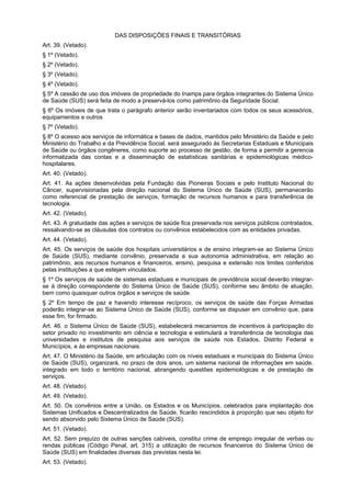 DAS DISPOSIÇÕES FINAIS E TRANSITÓRIAS
Art. 39. (Vetado).
§ 1º (Vetado).
§ 2º (Vetado).
§ 3º (Vetado).
§ 4º (Vetado).
§ 5º A cessão de uso dos imóveis de propriedade do Inamps para órgãos integrantes do Sistema Único
de Saúde (SUS) será feita de modo a preservá-los como patrimônio da Seguridade Social.
§ 6º Os imóveis de que trata o parágrafo anterior serão inventariados com todos os seus acessórios,
equipamentos e outros
§ 7º (Vetado).
§ 8º O acesso aos serviços de informática e bases de dados, mantidos pelo Ministério da Saúde e pelo
Ministério do Trabalho e da Previdência Social, será assegurado às Secretarias Estaduais e Municipais
de Saúde ou órgãos congêneres, como suporte ao processo de gestão, de forma a permitir a gerencia
informatizada das contas e a disseminação de estatísticas sanitárias e epidemiológicas médico-
hospitalares.
Art. 40. (Vetado).
Art. 41. As ações desenvolvidas pela Fundação das Pioneiras Sociais e pelo Instituto Nacional do
Câncer, supervisionadas pela direção nacional do Sistema Único de Saúde (SUS), permanecerão
como referencial de prestação de serviços, formação de recursos humanos e para transferência de
tecnologia.
Art. 42. (Vetado).
Art. 43. A gratuidade das ações e serviços de saúde fica preservada nos serviços públicos contratados,
ressalvando-se as cláusulas dos contratos ou convênios estabelecidos com as entidades privadas.
Art. 44. (Vetado).
Art. 45. Os serviços de saúde dos hospitais universitários e de ensino integram-se ao Sistema Único
de Saúde (SUS), mediante convênio, preservada a sua autonomia administrativa, em relação ao
patrimônio, aos recursos humanos e financeiros, ensino, pesquisa e extensão nos limites conferidos
pelas instituições a que estejam vinculados.
§ 1º Os serviços de saúde de sistemas estaduais e municipais de previdência social deverão integrar-
se à direção correspondente do Sistema Único de Saúde (SUS), conforme seu âmbito de atuação,
bem como quaisquer outros órgãos e serviços de saúde.
§ 2º Em tempo de paz e havendo interesse recíproco, os serviços de saúde das Forças Armadas
poderão integrar-se ao Sistema Único de Saúde (SUS), conforme se dispuser em convênio que, para
esse fim, for firmado.
Art. 46. o Sistema Único de Saúde (SUS), estabelecerá mecanismos de incentivos à participação do
setor privado no investimento em ciência e tecnologia e estimulará a transferência de tecnologia das
universidades e institutos de pesquisa aos serviços de saúde nos Estados, Distrito Federal e
Municípios, e às empresas nacionais.
Art. 47. O Ministério da Saúde, em articulação com os níveis estaduais e municipais do Sistema Único
de Saúde (SUS), organizará, no prazo de dois anos, um sistema nacional de informações em saúde,
integrado em todo o território nacional, abrangendo questões epidemiológicas e de prestação de
serviços.
Art. 48. (Vetado).
Art. 49. (Vetado).
Art. 50. Os convênios entre a União, os Estados e os Municípios, celebrados para implantação dos
Sistemas Unificados e Descentralizados de Saúde, ficarão rescindidos à proporção que seu objeto for
sendo absorvido pelo Sistema Único de Saúde (SUS).
Art. 51. (Vetado).
Art. 52. Sem prejuízo de outras sanções cabíveis, constitui crime de emprego irregular de verbas ou
rendas públicas (Código Penal, art. 315) a utilização de recursos financeiros do Sistema Único de
Saúde (SUS) em finalidades diversas das previstas nesta lei.
Art. 53. (Vetado).
 