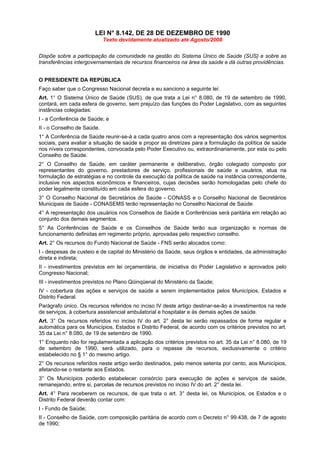 LEI N° 8.142, DE 28 DE DEZEMBRO DE 1990
                            Texto devidamente atualizado até Agosto/2008


Dispõe sobre a participação da comunidade na gestão do Sistema Único de Saúde (SUS} e sobre as
transferências intergovernamentais de recursos financeiros na área da saúde e dá outras providências.


O PRESIDENTE DA REPÚBLICA
Faço saber que o Congresso Nacional decreta e eu sanciono a seguinte lei:
Art. 1° O Sistema Único de Saúde (SUS), de que trata a Lei n° 8.080, de 19 de setembro de 1990,
contará, em cada esfera de governo, sem prejuízo das funções do Poder Legislativo, com as seguintes
instâncias colegiadas:
I - a Conferência de Saúde; e
II - o Conselho de Saúde.
1° A Conferência de Saúde reunir-se-á a cada quatro anos com a representação dos vários segmentos
sociais, para avaliar a situação de saúde e propor as diretrizes para a formulação da política de saúde
nos níveis correspondentes, convocada pelo Poder Executivo ou, extraordinariamente, por esta ou pelo
Conselho de Saúde.
2° O Conselho de Saúde, em caráter permanente e deliberativo, órgão colegiado composto por
representantes do governo, prestadores de serviço, profissionais de saúde e usuários, atua na
formulação de estratégias e no controle da execução da política de saúde na instância correspondente,
inclusive nos aspectos econômicos e financeiros, cujas decisões serão homologadas pelo chefe do
poder legalmente constituído em cada esfera do governo.
3° O Conselho Nacional de Secretários de Saúde - CONASS e o Conselho Nacional de Secretários
Municipais de Saúde - CONASEMS terão representação no Conselho Nacional de Saúde.
4° A representação dos usuários nos Conselhos de Saúde e Conferências será paritária em relação ao
conjunto dos demais segmentos.
5° As Conferências de Saúde e os Conselhos de Saúde terão sua organização e normas de
funcionamento definidas em regimento próprio, aprovadas pelo respectivo conselho.
Art. 2° Os recursos do Fundo Nacional de Saúde - FNS serão alocados como:
I - despesas de custeio e de capital do Ministério da Saúde, seus órgãos e entidades, da administração
direta e indireta;
II - investimentos previstos em lei orçamentária, de iniciativa do Poder Legislativo e aprovados pelo
Congresso Nacional;
III - investimentos previstos no Plano Qüinqüenal do Ministério da Saúde;
IV - cobertura das ações e serviços de saúde a serem implementados pelos Municípios, Estados e
Distrito Federal.
Parágrafo único. Os recursos referidos no inciso IV deste artigo destinar-se-ão a investimentos na rede
de serviços, à cobertura assistencial ambulatorial e hospitalar e às demais ações de saúde.
Art. 3° Os recursos referidos no inciso IV do art. 2° desta lei serão repassados de forma regular e
automática para os Municípios, Estados e Distrito Federal, de acordo com os critérios previstos no art.
35 da Lei n° 8.080, de 19 de setembro de 1990.
1° Enquanto não for regulamentada a aplicação dos critérios previstos no art. 35 da Lei n° 8.080, de 19
de setembro de 1990, será utilizado, para o repasse de recursos, exclusivamente o critério
estabelecido no § 1° do mesmo artigo.
2° Os recursos referidos neste artigo serão destinados, pelo menos setenta por cento, aos Municípios,
afetando-se o restante aos Estados.
3° Os Municípios poderão estabelecer consórcio para execução de ações e serviços de saúde,
remanejando, entre si, parcelas de recursos previstos no inciso IV do art. 2° desta lei.
Art. 4° Para receberem os recursos, de que trata o art. 3° desta lei, os Municípios, os Estados e o
Distrito Federal deverão contar com:
I - Fundo de Saúde;
II - Conselho de Saúde, com composição paritária de acordo com o Decreto n° 99.438, de 7 de agosto
de 1990;
 