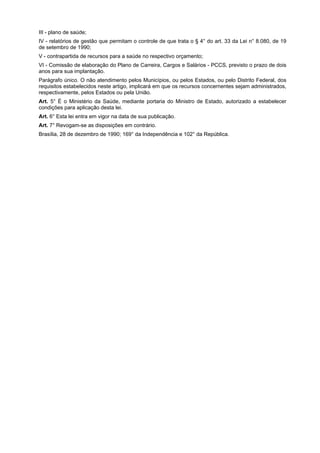 III - plano de saúde;
IV - relatórios de gestão que permitam o controle de que trata o § 4° do art. 33 da Lei n° 8.080, de 19
de setembro de 1990;
V - contrapartida de recursos para a saúde no respectivo orçamento;
VI - Comissão de elaboração do Plano de Carreira, Cargos e Salários - PCCS, previsto o prazo de dois
anos para sua implantação.
Parágrafo único. O não atendimento pelos Municípios, ou pelos Estados, ou pelo Distrito Federal, dos
requisitos estabelecidos neste artigo, implicará em que os recursos concernentes sejam administrados,
respectivamente, pelos Estados ou pela União.
Art. 5° É o Ministério da Saúde, mediante portaria do Ministro de Estado, autorizado a estabelecer
condições para aplicação desta lei.
Art. 6° Esta lei entra em vigor na data de sua publicação.
Art. 7° Revogam-se as disposições em contrário.
Brasília, 28 de dezembro de 1990; 169° da Independência e 102° da República.
 