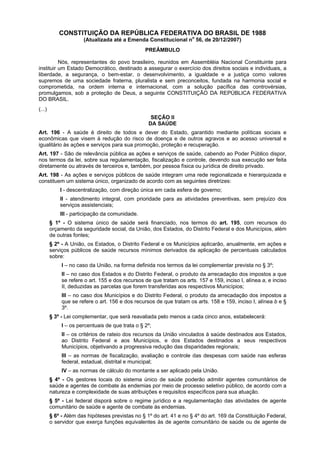 CONSTITUIÇÃO DA REPÚBLICA FEDERATIVA DO BRASIL DE 1988
                      (Atualizada até a Emenda Constitucional no 56, de 20/12/2007)
                                                 PREÂMBULO

          Nós, representantes do povo brasileiro, reunidos em Assembléia Nacional Constituinte para
instituir um Estado Democrático, destinado a assegurar o exercício dos direitos sociais e individuais, a
liberdade, a segurança, o bem-estar, o desenvolvimento, a igualdade e a justiça como valores
supremos de uma sociedade fraterna, pluralista e sem preconceitos, fundada na harmonia social e
comprometida, na ordem interna e internacional, com a solução pacífica das controvérsias,
promulgamos, sob a proteção de Deus, a seguinte CONSTITUIÇÃO DA REPÚBLICA FEDERATIVA
DO BRASIL.
(...)
                                                   SEÇÃO II
                                                  DA SAÚDE
Art. 196 - A saúde é direito de todos e dever do Estado, garantido mediante políticas sociais e
econômicas que visem à redução do risco de doença e de outros agravos e ao acesso universal e
igualitário às ações e serviços para sua promoção, proteção e recuperação.
Art. 197 - São de relevância pública as ações e serviços de saúde, cabendo ao Poder Público dispor,
nos termos da lei, sobre sua regulamentação, fiscalização e controle, devendo sua execução ser feita
diretamente ou através de terceiros e, também, por pessoa física ou jurídica de direito privado.
Art. 198 - As ações e serviços públicos de saúde integram uma rede regionalizada e hierarquizada e
constituem um sistema único, organizado de acordo com as seguintes diretrizes:
            I - descentralização, com direção única em cada esfera de governo;
            II - atendimento integral, com prioridade para as atividades preventivas, sem prejuízo dos
            serviços assistenciais;
            III - participação da comunidade.
        § 1º - O sistema único de saúde será financiado, nos termos do art. 195, com recursos do
        orçamento da seguridade social, da União, dos Estados, do Distrito Federal e dos Municípios, além
        de outras fontes;
        § 2º - A União, os Estados, o Distrito Federal e os Municípios aplicarão, anualmente, em ações e
        serviços públicos de saúde recursos mínimos derivados da aplicação de percentuais calculados
        sobre:
             I – no caso da União, na forma definida nos termos da lei complementar prevista no § 3º;
             II – no caso dos Estados e do Distrito Federal, o produto da arrecadação dos impostos a que
             se refere o art. 155 e dos recursos de que tratam os arts. 157 e 159, inciso I, alínea a, e inciso
             II, deduzidas as parcelas que forem transferidas aos respectivos Municípios;
             III – no caso dos Municípios e do Distrito Federal, o produto da arrecadação dos impostos a
             que se refere o art. 156 e dos recursos de que tratam os arts. 158 e 159, inciso I, alínea b e §
             3º.
        § 3º - Lei complementar, que será reavaliada pelo menos a cada cinco anos, estabelecerá:
             I – os percentuais de que trata o § 2º;
             II – os critérios de rateio dos recursos da União vinculados à saúde destinados aos Estados,
             ao Distrito Federal e aos Municípios, e dos Estados destinados a seus respectivos
             Municípios, objetivando a progressiva redução das disparidades regionais;
             III – as normas de fiscalização, avaliação e controle das despesas com saúde nas esferas
             federal, estadual, distrital e municipal;
             IV – as normas de cálculo do montante a ser aplicado pela União.
        § 4º - Os gestores locais do sistema único de saúde poderão admitir agentes comunitários de
        saúde e agentes de combate às endemias por meio de processo seletivo público, de acordo com a
        natureza e complexidade de suas atribuições e requisitos específicos para sua atuação.
        § 5º - Lei federal disporá sobre o regime jurídico e a regulamentação das atividades de agente
        comunitário de saúde e agente de combate às endemias.
        § 6º - Além das hipóteses previstas no § 1º do art. 41 e no § 4º do art. 169 da Constituição Federal,
        o servidor que exerça funções equivalentes às de agente comunitário de saúde ou de agente de
 