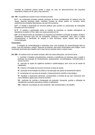combate às endemias poderá perder o cargo em caso de descumprimento dos requisitos
    específicos, fixados em lei, para o seu exercício.


Art. 199 - A assistência à saúde é livre à iniciativa privada.
    § 1º - As instituições privadas poderão participar de forma complementar do sistema único de
    saúde, segundo diretrizes deste, mediante contrato de direito público ou convênio, tendo
    preferência as entidades filantrópicas e as sem fins lucrativos.
    § 2º - É vedada a destinação de recursos públicos para auxílios ou subvenções às instituições
    privadas com fins lucrativos.
    § 3º - É vedada a participação direta ou indireta de empresas ou capitais estrangeiros na
    assistência à saúde no País, salvo nos casos previstos em lei.
    § 4º - A lei disporá sobre as condições e os requisitos que facilitem a remoção de órgãos, tecidos e
    substâncias humanas para fins de transplante, pesquisa e tratamento, bem como a coleta,
    processamento e transfusão de sangue e seus derivados, sendo vedado todo tipo de
    comercialização.
Comentário:
         A vedação de comercialização é entendida como uma proibição de comercialização feita ao
coletor, mas não abrange o doador. Segundo se entende, este pode comercializar seus órgãos, numa
construção doutrinária que trabalha com a tese da livre decisão sobre o próprio corpo.


Art. 200 - Ao sistema único de saúde compete, além de outras atribuições, nos termos da lei:
         I - controlar e fiscalizar procedimentos, produtos e substâncias de interesse para a saúde e
         participar da produção de medicamentos, equipamentos, imunobiológicos, hemoderivados e
         outros insumos;
         II - executar as ações de vigilância sanitária e epidemiológica, bem como as de saúde do
         trabalhador;
         III - ordenar a formação de recursos humanos na área de saúde;
         IV - participar da formulação da política e da execução das ações de saneamento básico;
         V - incrementar em sua área de atuação o desenvolvimento científico e tecnológico;
         VI - fiscalizar e inspecionar alimentos, compreendido o controle de seu teor nutricional, bem
         como bebidas e águas para consumo humano;
         VII - participar do controle e fiscalização da produção, transporte, guarda e utilização de
         substâncias e produtos psicoativos, tóxicos e radioativos;
         VIII - colaborar na proteção do meio ambiente, nele compreendido o do trabalho.
 