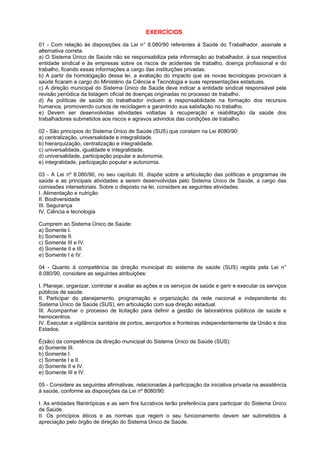 EXERCÍCIOS

01 - Com relação às disposições da Lei n° 8.080/90 referentes à Saúde do Trabalhador, assinale a
alternativa correta.
a) O Sistema Único de Saúde não se responsabiliza pela informação ao trabalhador, à sua respectiva
entidade sindical e às empresas sobre os riscos de acidentes de trabalho, doença profissional e do
trabalho, ficando essas informações a cargo das instituições privadas.
b) A partir da homologação dessa lei, a avaliação do impacto que as novas tecnologias provocam à
saúde ficaram a cargo do Ministério da Ciência e Tecnologia e suas representações estaduais.
c) A direção municipal do Sistema Único de Saúde deve indicar a entidade sindical responsável pela
revisão periódica da listagem oficial de doenças originadas no processo de trabalho.
d) As políticas de saúde do trabalhador incluem a responsabilidade na formação dos recursos
humanos, promovendo cursos de reciclagem e garantindo sua satisfação no trabalho.
e) Devem ser desenvolvidas atividades voltadas à recuperação e reabilitação da saúde dos
trabalhadores submetidos aos riscos e agravos advindos das condições de trabalho.

02 - São princípios do Sistema Único de Saúde (SUS) que constam na Lei 8080/90:
a) centralização, universalidade e integralidade.
b) hierarquização, centralização e integralidade.
c) universalidade, igualdade e integralidade.
d) universalidade, participação popular e autonomia.
e) integralidade, participação popular e autonomia.

03 - A Lei nº 8.080/90, no seu capítulo III, dispõe sobre a articulação das políticas e programas de
saúde e as principais atividades a serem desenvolvidas pelo Sistema Único de Saúde, a cargo das
comissões intersetoriais. Sobre o disposto na lei, considere as seguintes atividades:
I. Alimentação e nutrição
II. Biodiversidade
III. Segurança
IV. Ciência e tecnologia

Cumprem ao Sistema Único de Saúde:
a) Somente I.
b) Somente II.
c) Somente III e IV.
d) Somente II e III.
e) Somente I e IV.

04 - Quanto à competência da direção municipal do sistema de saúde (SUS) regida pela Lei n°
8.080/90, considere as seguintes atribuições:

I. Planejar, organizar, controlar e avaliar as ações e os serviços de saúde e gerir e executar os serviços
públicos de saúde.
II. Participar do planejamento, programação e organização da rede nacional e independente do
Sistema Único de Saúde (SUS), em articulação com sua direção estadual.
III. Acompanhar o processo de licitação para definir a gestão de laboratórios públicos de saúde e
hemocentros.
IV. Executar a vigilância sanitária de portos, aeroportos e fronteiras independentemente da União e dos
Estados.

É(são) da competência da direção municipal do Sistema Único de Saúde (SUS):
a) Somente III.
b) Somente I.
c) Somente I e II.
d) Somente II e IV.
e) Somente III e IV.

05 - Considere as seguintes afirmativas, relacionadas à participação da iniciativa privada na assistência
à saúde, conforme as disposições da Lei nº 8080/90:

I. As entidades filantrópicas e as sem fins lucrativos terão preferência para participar do Sistema Único
de Saúde.
II. Os princípios éticos e as normas que regem o seu funcionamento devem ser submetidos à
apreciação pelo órgão de direção do Sistema Único de Saúde.
 