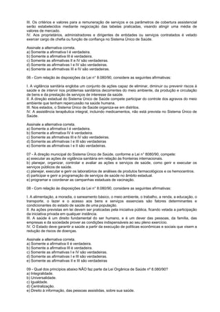 III. Os critérios e valores para a remuneração de serviços e os parâmetros de cobertura assistencial
serão estabelecidos mediante negociação das tabelas praticadas, visando atingir uma média de
valores de mercado.
IV. Aos proprietários, administradores e dirigentes de entidades ou serviços contratados é vetado
exercer cargo de chefia ou função de confiança no Sistema Único de Saúde.

Assinale a alternativa correta.
a) Somente a afirmativa I é verdadeira.
b) Somente a afirmativa III é verdadeira.
c) Somente as afirmativas II e IV são verdadeiras.
d) Somente as afirmativas I e IV são verdadeiras.
e) Somente as afirmativas III e IV são verdadeiras.

06 - Com relação às disposições da Lei n° 8.080/90, considere as seguintes afirmativas:

I. A vigilância sanitária engloba um conjunto de ações capaz de eliminar, diminuir ou prevenir riscos à
saúde e de intervir nos problemas sanitários decorrentes do meio ambiente, da produção e circulação
de bens e da prestação de serviços de interesse da saúde.
II. À direção estadual do Sistema Único de Saúde compete participar do controle dos agravos do meio
ambiente que tenham repercussão na saúde humana.
III. Nos estados, o Sistema Único de Saúde organiza-se em distritos.
IV. A assistência terapêutica integral, incluindo medicamentos, não está prevista no Sistema Único de
Saúde.

Assinale a alternativa correta.
a) Somente a afirmativa I é verdadeira.
b) Somente a afirmativa IV é verdadeira.
c) Somente as afirmativas III e IV são verdadeiras.
d) Somente as afirmativas I e III são verdadeiras
e) Somente as afirmativas I e II são verdadeiras.

07 - À direção municipal do Sistema Único de Saúde, conforme a Lei n° 8080/90, compete:
a) executar as ações de vigilância sanitária em relação às fronteiras internacionais.
b) planejar, organizar, controlar e avaliar as ações e serviços de saúde, como gerir e executar os
serviços públicos de saúde.
c) planejar, executar e gerir os laboratórios de análises de produtos farmacológicos e os hemocentros.
d) participar e gerir a programação de serviços de saúde no âmbito estadual.
e) programar e coordenar as campanhas estaduais de vacinação.

08 - Com relação às disposições da Lei n° 8.080/90, considere as seguintes afirmativas:

I. A alimentação, a moradia, o saneamento básico, o meio ambiente, o trabalho, a renda, a educação, o
transporte, o lazer e o acesso aos bens e serviços essenciais são fatores determinantes e
condicionantes do estado de saúde de uma população.
II. As ações previstas em lei devem ser praticadas pela iniciativa pública, ficando vetada a participação
da iniciativa privada em qualquer instância.
III. A saúde é um direito fundamental do ser humano, e é um dever das pessoas, da família, das
empresas e da sociedade prover as condições indispensáveis ao seu pleno exercício.
IV. O Estado deve garantir a saúde a partir da execução de políticas econômicas e sociais que visem a
redução de riscos de doenças.

Assinale a alternativa correta.
a) Somente a afirmativa II é verdadeira.
b) Somente a afirmativa III é verdadeira.
c) Somente as afirmativas I e IV são verdadeiras.
d) Somente as afirmativas I e III são verdadeiras.
e) Somente as afirmativas II e III são verdadeiras

09 - Qual dos princípios abaixo NÃO faz parte da Lei Orgânica de Saúde nº 8.080/90?
a) Integralidade.
b) Universalidade.
c) Igualdade.
d) Centralização.
e) Direito à informação, das pessoas assistidas, sobre sua saúde.
 