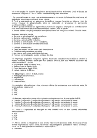10 - Com relação aos objetivos das políticas de recursos humanos do Sistema Único de Saúde, de
acordo com o disposto na Lei n° 8.080/90, considere as seguintes afirmativas:

I. Os cargos e funções de chefia, direção e assessoramento, no âmbito do Sistema Único de Saúde, só
poderão ser exercidos em regime de tempo integral.
II. Prevê a organização de um sistema de formação de recursos humanos em todos os níveis de
ensino, inclusive de pós-graduação, além da elaboração de programas de permanente
aperfeiçoamento de pessoal.
III. Prevê que os servidores que legalmente acumulam dois cargos ou empregos não poderão exercer
suas atividades em mais de um estabelecimento do Sistema Único de Saúde.
IV. Dispõe sobre a extinção gradativa da dedicação exclusiva nos serviços do Sistema Único de Saúde.

Assinale a alternativa correta.
a) Somente as afirmativas I e II são verdadeiras.
b) Somente a afirmativa I é verdadeira.
c) Somente a afirmativa III é verdadeira.
d) Somente as afirmativas II e IV são verdadeiras.
e) Somente as afirmativas III e IV são verdadeiras.

11 - Indique a frase correta:
a) Todos perceberam que ela estava meia decepcionada.
b) Proibido entrada de pessoas estranhas.
c) Ana mesmo confirmou a participação do grupo.
d) Foi muito comentado pelas revistas a relação dos dois.

12 - O principal propósito é reorganizar a prática da atenção à saúde em novas bases e substituir o
modelo tradicional, levando a saúde para mais perto da família e, com isso, melhorar a qualidade de
vida dos brasileiros. Trata-se:
a) Programa de Saúde da Família (PSF).
b) Sistema Único de Saúde (SUS).
c) Fundo Nacional de Saúde (FNS).
d) Instituto Nacional do Câncer.

13 - São princípios básicos do SUS, exceto:
a) Participação da comunidade.
b) Integralidade.
c) Centralização.
d) Universalização.

14 - Assinale a alternativa que indica o número máximo de pessoas que uma equipe de saúde de
família pode ser responsável:
a) 2500.
b) 1500.
c) 3500.
d) 4500.

15 - Assinale a alternativa correta sobre o número mínimo de membros de uma equipe do PSF:
a) 1 médico, 1 enfermeiro, 1 auxiliar de enfermagem, 6 a 8 agentes comunitários de saúde.
b) 1 médico, 1 enfermeiro, 2 auxiliar de enfermagem, 4 a 6 agentes comunitários de saúde.
c) 1 médico, 2 enfermeiro, 2 auxiliar de enfermagem, 6 a 8 agentes comunitários de saúde.
d) 1 médico, 1 enfermeiro, 1 auxiliar de enfermagem, 4 a 6 agentes comunitários de saúde.

16 - Qual é a capacidade de resolução de uma unidade básica do PSF quando funcionando
adequadamente?
a) 55%.
b) 35%.
c) 85%.
d) 15%.

17 - Atende a todos os integrantes de cada família, independente de sexo e idade, desenvolve com os
demais integrantes da equipe, ações preventivas e de promoção da qualidade de vida da população.
Essas são as atribuições de qual membro da equipe do PSF?
a) Enfermeiro.
 
