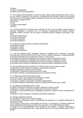 b) Médico.
c) Auxiliar de enfermagem.
d) Agente comunitário de saúde (ACS).

18 - Faz a ligação entre as famílias e o serviço de saúde, visitando cada domicílio pelo menos uma vez
por mês, realiza o mapeamento de cada área, o cadastramento das famílias e estimula a comunidade
para práticas que proporcionem melhores condições de saúde e de vida. Essas são as atribuições de
qual membro da equipe do PSF?
a) Enfermeiro.
b) ACS.
c) Auxiliar de enfermagem.
d) Médico.

19 - Processo particular de expressão das condições de vida de uma sociedade, representando as
diferentes qualidades do processo vital e as diferentes competências para enfrentar desafios,
agressões, conflitos, mudança. Tem uma dupla e contraditória natureza: biológica e psicológica. Trata-
se de:
a) Processo saúde-doença.
b) Processo transmissão.
c) Processo diagnóstico.
d) Processo terapêutico.

20 - A direção do SUS é exercida no âmbito da União pelo(a):
a) Secretaria de Saúde.
b) Congresso Federal.
c) Ministério da Saúde.
d) Presidente da República.

21 - Tem por finalidade propor prioridades, métodos e estratégias para a formação e educação
continuada dos recursos humanos do SUS, assim como em relação à pesquisa e à cooperação técnica
entre essas instituições (ensino profissional e superior). Trata-se de(a):
a) Comissões permanentes de integração entre serviços de saúde e instituições de ensino.
b) Comissões intersetoriais de integração entre serviços de saúde e instituições de ensino.
c) Comissões interestaduais de integração entre serviços de saúde e instituições de ensino.
d) Comissões intermunicipais de integração entre serviços de saúde e instituições de ensino.

22 - São atribuições da União, dos Estados, do Distrito Federal e dos municípios, exceto:
a) Implementar o Sistema Nacional de sangue, componentes e derivados.
b) Realizar pesquisas e estudos na área de saúde.
c) Elaboração e atualização periódica dos planos de saúde.
d) Controlar e fiscalizar os procedimentos dos serviços privados de saúde.

23 - À direção nacional do SUS compete, exceto:
a) Formular, avaliar e apoiar políticas de alimentação e nutrição.
b) Formar consórcios administrativos intermunicipais.
c) Coordenar e participar na execução da vigilância epidemiológica.
d) Controlar e fiscalizar procedimentos, produtos e substâncias de interesse para a saúde.

24 - São etapas da implantação do PSF, exceto:
a) Solicitar formalmente ao Ministério da Saúde a adesão do município ao PSF.
b) Selecionar, contratar e capacitar os profissionais que atuarão no programa.
c) Identificar as áreas prioritárias para a implantação do programa; mapear o número de habitantes em
cada área.
d) Calcular o número de equipes e de agentes comunitários necessários.

25 - Assinale a alternativa incorreta:
a) A assistência à saúde é livre à iniciativa privada.
b) É autorizada a participação direta ou indiretamente de empresas ou de capitais estrangeiros na
assistência à saúde.
c) Os critérios e valores para a remuneração de serviços e os parâmetros de cobertura assistencial
serão estabelecidos pela direção nacional do SUS, aprovados no Conselho Nacional de Saúde.
d) Quando as suas disponibilidades forem insuficientes para garantir a cobertura assistencial à
população de uma determinada área, o SUS poderá recorrer aos serviços ofertados pela iniciativa
privada.
 