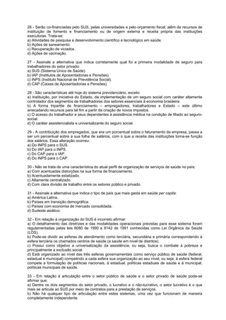 26 - Serão co-financiadas pelo SUS, pelas universidades e pelo orçamento fiscal, além de recursos de
instituição de fomento e financiamento ou de origem externa e receita própria das instituições
executoras. Trata-se:
a) Atividades de pesquisa e desenvolvimento científico e tecnológico em saúde.
b) Ações de saneamento.
c) Recuperação de viciados.
d) Ações de vacinação.

27 - Assinale a alternativa que indica corretamente qual foi a primeira modalidade de seguro para
trabalhadores do setor privado:
a) SUS (Sistema Único de Saúde).
b) IAP (Institutos de Aposentadorias e Pensões).
c) INPS (Instituto Nacional de Previdência Social).
d) CAP (Caixas de Aposentadorias e Pensões).

28 - São características até hoje do sistema previdenciário, exceto:
a) Instituição, por iniciativa do Estado, da implementação de um seguro social com caráter altamente
controlador dos segmentos de trabalhadores dos setores essenciais à economia brasileira.
b) A forma tripartite de financiamento – empregadores, trabalhadores e Estado – este último
arrecadando recursos para tal fim a partir da criação de novos impostos.
c) O acesso do trabalhador e seus dependentes à assistência médica na condição de filiado ao seguro-
social.
d) O caráter assistencialista e universalizante do seguro social.

29 - A contribuição dos empregados, que era um porcentual sobre o faturamento da empresa, passa a
ser um percentual sobre a sua folha de salários, com o que a receita das instituições torna-se função
dos salários. Essa alteração ocorreu:
a) Do INPS para o SUS.
b) Do IAP para o INPS.
c) Do CAP para o IAP.
d) Do INPS para o CAP.

30 - Não se trata de uma característica do atual perfil de organização de serviços de saúde no país:
a) Com acentuadas distorções na sua forma de financiamento.
b) Acentuadamente estatizado.
c) Altamente centralizado.
d) Com clara divisão de trabalho entre os setores público e privado.

31 - Assinale a alternativa que indica o tipo de país que mais gasta em saúde per capita:
a) América Latina.
b) Países em transição demográfica.
c) Países com economia de mercado consolidada.
d) Sudeste asiático.

32 - Em relação à organização do SUS é incorreto afirmar:
a) O detalhamento das diretrizes e das modalidades operacionais previstas para esse sistema foram
regulamentadas pelas leis 8080 de 1990 e 8142 de 1991 conhecidas como Lei Orgânica da Saúde
(LOS).
b) Pode-se dividir as esferas de atendimento como terciária, secundária e primária correspondendo à
esfera terciária os chamados centros de saúde (a saúde em nível de distritos).
c) Possui como objetivo a universalização da assistência, ou seja, busca o combate à pobreza e
principalmente a exclusão social.
d) Está organizado ao nível das três esferas governamentais como serviço público de saúde (federal,
estadual e municipal) competindo a cada esfera sua organização ao seu nível, ou seja, à esfera federal
compete a formulação de políticas nacionais, à estadual, políticas estaduais de saúde e à municipal,
políticas municipais de saúde.

33 - Em relação à articulação entre o setor público de saúde e o setor privado de saúde pode-se
afirmar que:
a) Dentre os dois segmentos do setor privado, o lucrativo e o não-lucrativo, o setor lucrativo é o que
mais se articula ao SUS por meio de contratos para a prestação de serviços.
b) Não há qualquer tipo de articulação entre estes sistemas, uma vez que funcionam de maneira
completamente independente.
 