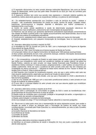 c) O segmento não-lucrativo do setor privado abrange instituições filantrópicas, tais como as Santas
Casas de Misericórdia, sendo que boa parte delas vinculam-se ao SUS por meio de contratos para
prestação de serviços.
d) O segmento lucrativo tem como sua parcela mais expressiva o chamado sistema supletivo de
assistência médica abarcando apenas as cooperativas médicas e os planos de administração.

34 - Os estabelecimentos assistenciais que compõem a rede de serviços de saúde – estatais e
privados – são usualmente classificados em postos de saúde, centros de saúde, unidades mistas,
policlínicas, pronto-socorros e hospitais. Assinale a alternativa que melhor correlaciona o
estabelecimento e sua função:
a) Centro de saúde: presta assistência à saúde de determinada população valendo-se de
procedimentos mais simplificados, praticamente sem incorporações de equipamentos.
b) Policlínica: tipo de serviço que apresenta atendimento ambulatorial especializado concentrando-se
nas cidades de médio e grande porte e nas regiões economicamente mais desenvolvidas, atua no nível
da atenção secundária na modalidade ambulatorial.
c) Pronto-socorro: estabelecimento voltado para a assistência médica em regime de internação.
d) Hospital: estabelecimento com pequena incorporação de tecnologias, atua no nível primário de
atenção.

35 - Assinale a alternativa incorreta a respeito do PSF:
a) A estratégia do PSF foi iniciada em junho de 1991, com a implantação do Programa de Agentes
Comunitários de Saúde (PACS).
b) Em janeiro de 1994, foram formadas as primeiras equipes de Saúde da Família.
c) A proporção média é de um Agente Comunitário de Saúde para 1000 pessoas acompanhadas.
d) Deve prestar atendimento de bom nível, prevenindo doenças, evitando internações desnecessárias
e melhorando a qualidade de vida da população.

36 - “...Em conseqüência, a atuação do Estado no setor passa cada vez mais a ser regida pela lógica
que define sua competência como sendo por excelência medidas de caráter coletivo, da esfera da
Saúde Pública, cabendo ao setor privado, em larga medida financiado pela Previdência Social, a
assistência médica individual. E nesse processo, progressivamente, o setor público vai assumindo um
caráter suplementar, tendo de suprir a ausência do setor privado onde este não tem interesse por
inviabilidade de retorno econômico...” utilizando-se deste trecho retirado do livro “Saúde no Brasil” de
Amélia Cohn e Paulo E. Elias é possível afirmar:
a) Está havendo uma inversão do inicialmente proposto, uma vez que o setor público está cada vez
mais atuando supletivamente, papel este que deveria ser função do setor privado.
b) Não há qualquer problema com esta divisão, uma vez que o financiador é o SUS o atendimento é
feito de forma igualitária.
c) Isto foi uma verdade até 1988 que com o novo texto constitucional colocou o setor privado em sua
função de suplente do sistema público.
d) O lucro não é o principal objetivo do setor privado uma vez que assume papéis que inviabilizam
muitas vezes este ganho.

37 - Assinale a alternativa correta a respeito da lei 8142:
a) Dispõe sobre a participação da comunidade na gestão do SUS e sobre as transferências inter-
governamentais de recursos financeiros na área da saúde.
b) Dispõe sobre as condições para a promoção, proteção e recuperação da saúde, a organização e o
funcionamento dos serviços correspondentes.
c) Dispõe sobre licitação e contratos da Administração.
d) Da nova redação ao artigo 177 da Constituição Federal, alterando e inserindo parágrafos.

38 - Reunir-se-á a cada quatro anos com a representação de vários segmentos sociais, para avaliar a
situação de saúde e propor as diretrizes para a formulação da política de saúde nos níveis
correspondentes, convocada pelo Poder Executivo ou, extraordinariamente, por esta ou pelo Conselho
de Saúde. Trata-se:
a) Conselho Nacional de Secretários de Saúde.
b) Conferencia de Saúde.
c) Conselho de Saúde.
d) Ministério da Saúde.

39 - Assinale a alternativa incorreta a respeito do PSF:
a) Identificar os principais problemas de saúde e situações de risco aos quais a população que ela
atende está exposta.
 