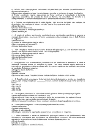 b) Elaborar, sem a participação da comunidade, um plano local para enfrentar os determinantes do
processo saúde-doença.
c) Desenvolver ações educativas e intersetoriais para enfrentar os problemas de saúde identificados.
d) Prestar assistência integral, respondendo de forma contínua e racionalizada à demanda,
organização espontânea, da Unidade de Saúde da Família, na comunidade, no domicílio e o
acompanhamento no atendimento nos serviços de referência ambulatorial ou hospitalar.

40 - Consiste na complementação da renda familiar, com recursos da União, para melhoria da
alimentação e das condições de saúde e nutrição. Trata-se do programa de saúde:
a) Brasil Sorridente.
b) Cartão Nacional de Saúde.
c) Política Nacional de Alimentação e Nutrição.
d) Bolsa Alimentação.

41 - O objetivo é facilitar o atendimento, possibilitando uma identificação mais rápida do paciente, a
marcação de consultas e exames e melhorar o acesso aos medicamentos pela rede do SUS. Trata-se
do programa:
a) HumanizaSUS.
b) Sistema de Informação da Atenção Básica.
c) Banco de preços em Saúde-AIDS.
d) Cartão Nacional de Saúde.

42 - Tem a função de monitorar os indicadores de saúde das populações, a partir de informações dos
agentes e das equipes de Saúde da Família. Trata-se do programa:
a) Sistema de Informação da Atenção Básica.
b) Programa Saúde da Família.
c) Cartão Nacional de Saúde.
d) Projeto Expande.

43 - Lançado em 2001 e desenvolvido juntamente com as Secretarias de Assistência à Saúde e
Secretaria Executiva, ambos do Ministério da Saúde. Tem como principal objetivo estruturar a
integração da assistência oncológica no Brasil a fim de obter um padrão de alta qualidade na cobertura
da população. Trata-se do programa:
a) Programa Saúde da Família.
b) ReforSUS.
c) Projeto Expande.
d) Programa Nacional de Controle do Câncer do Colo do Útero e de Mama – Viva Mulher.

44 - O Bolsa Família é um programa de transferência de renda destinado às famílias em situação de
pobreza, com renda per capita até _________ mensais. Assinale a alternativa que melhor preenche a
lacuna:
a) R$ 100,00.
b) R$ 200,00.
c) R$ 50,00.
d) R$ 150,00.

45 - Em relação à participação da comunidade no SUS, pode-se afirmar que a legislação vigente:
a) Prevê a participação somente dos usuários do SUS.
b) Prevê somente a participação dos usuários do SUS e dos representantes dos poderes públicos.
c) Não contempla a representação dos profissionais de saúde.
d) Determina que os Conselhos de Saúde constituam a instância de participação da comunidade.

46 - Fazem parte do segmento lucrativo do setor privado de saúde, exceto:
a) Medicina de grupo.
b) Cooperativas médicas.
c) Planos de administração.
d) Instituições originalmente organizadas pelas diversas comunidades de imigrantes.

47 - Presta assistência à saúde de determinada população valendo-se de procedimentos mais
simplificados, praticamente sem incorporação de equipamentos e contando de forma permanente
apenas com recursos humanos de nível elementar ou médio. Essa descrição é de:
a) Posto de saúde.
b) Centro de saúde.
c) Policlínica ou posto de assistência médica.
 