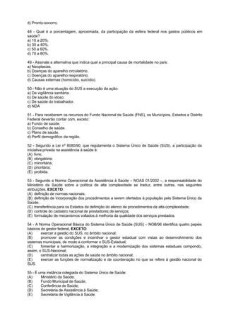 d) Pronto-socorro.

48 - Qual é a porcentagem, aproximada, da participação da esfera federal nos gastos públicos em
saúde?
a) 10 a 20%.
b) 30 a 40%.
c) 50 a 60%.
d) 70 a 80%.

49 - Assinale a alternativa que indica qual a principal causa de mortalidade no país:
a) Neoplasias.
b) Doenças do aparelho circulatório.
c) Doenças do aparelho respiratório.
d) Causas externas (homicídio, suicídio).

50 - Não é uma atuação do SUS a execução da ação:
a) De vigilância sanitária.
b) De saúde do idoso.
c) De saúde do trabalhador.
d) NDA

51 - Para receberem os recursos do Fundo Nacional de Saúde (FNS), os Municípios, Estados e Distrito
Federal deverão contar com, exceto:
a) Fundo de saúde.
b) Conselho de saúde.
c) Plano de saúde.
d) Perfil demográfico da região.

52 - Segundo a Lei nº 8080/90, que regulamenta o Sistema Único de Saúde (SUS), a participação da
iniciativa privada na assistência à saúde é:
(A) livre;
(B) obrigatória;
(C) minoritária;
(D) prioritária;
(E) proibida.

53 - Segundo a Norma Operacional da Assistência à Saúde – NOAS 01/2002 –, a responsabilidade do
Ministério da Saúde sobre a política de alta complexidade se traduz, entre outras, nas seguintes
atribuições, EXCETO:
(A) definição de normas nacionais;
(B) definição de incorporação dos procedimentos a serem ofertados à população pelo Sistema Único da
Saúde;
(C) transferência para os Estados da definição do elenco de procedimentos de alta complexidade;
(D) controle do cadastro nacional de prestadores de serviços;
(E) formulação de mecanismos voltados à melhoria da qualidade dos serviços prestados.

54 - A Norma Operacional Básica do Sistema Único de Saúde (SUS) – NOB/96 identifica quatro papéis
básicos do gestor federal, EXCETO:
(A)     exercer a gestão do SUS, no âmbito nacional;
(B)     promover as condições e incentivar o gestor estadual com vistas ao desenvolvimento dos
sistemas municipais, de modo a conformar o SUS-Estadual;
(C)     fomentar a harmonização, a integração e a modernização dos sistemas estaduais compondo,
assim, o SUS-Nacional;
(D)     centralizar todas as ações de saúde no âmbito nacional;
(E)     exercer as funções de normalização e de coordenação no que se refere à gestão nacional do
SUS.

55 - É uma instância colegiada do Sistema Único de Saúde:
(A)     Ministério da Saúde;
(B)     Fundo Municipal de Saúde;
(C)     Conferência de Saúde;
(D)     Secretaria de Assistência à Saúde;
(E)     Secretaria de Vigilância à Saúde.
 