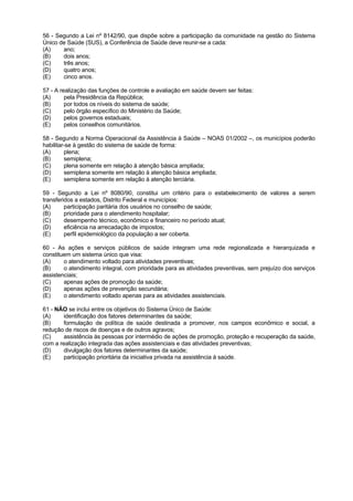 56 - Segundo a Lei nº 8142/90, que dispõe sobre a participação da comunidade na gestão do Sistema
Único de Saúde (SUS), a Conferência de Saúde deve reunir-se a cada:
(A)    ano;
(B)    dois anos;
(C)    três anos;
(D)    quatro anos;
(E)    cinco anos.

57 - A realização das funções de controle e avaliação em saúde devem ser feitas:
(A)      pela Presidência da República;
(B)      por todos os níveis do sistema de saúde;
(C)      pelo órgão específico do Ministério da Saúde;
(D)      pelos governos estaduais;
(E)      pelos conselhos comunitários.

58 - Segundo a Norma Operacional da Assistência à Saúde – NOAS 01/2002 –, os municípios poderão
habilitar-se à gestão do sistema de saúde de forma:
(A)      plena;
(B)      semiplena;
(C)      plena somente em relação à atenção básica ampliada;
(D)      semiplena somente em relação à atenção básica ampliada;
(E)      semiplena somente em relação à atenção terciária.

59 - Segundo a Lei nº 8080/90, constitui um critério para o estabelecimento de valores a serem
transferidos a estados, Distrito Federal e municípios:
(A)      participação paritária dos usuários no conselho de saúde;
(B)      prioridade para o atendimento hospitalar;
(C)      desempenho técnico, econômico e financeiro no período atual;
(D)      eficiência na arrecadação de impostos;
(E)      perfil epidemiológico da população a ser coberta.

60 - As ações e serviços públicos de saúde integram uma rede regionalizada e hierarquizada e
constituem um sistema único que visa:
(A)     o atendimento voltado para atividades preventivas;
(B)     o atendimento integral, com prioridade para as atividades preventivas, sem prejuízo dos serviços
assistenciais;
(C)     apenas ações de promoção da saúde;
(D)     apenas ações de prevenção secundária;
(E)     o atendimento voltado apenas para as atividades assistenciais.

61 - NÃO se inclui entre os objetivos do Sistema Único de Saúde:
(A)     identificação dos fatores determinantes da saúde;
(B)     formulação de política de saúde destinada a promover, nos campos econômico e social, a
redução de riscos de doenças e de outros agravos;
(C)     assistência às pessoas por intermédio de ações de promoção, proteção e recuperação da saúde,
com a realização integrada das ações assistenciais e das atividades preventivas;
(D)     divulgação dos fatores determinantes da saúde;
(E)     participação prioritária da iniciativa privada na assistência à saúde.
 