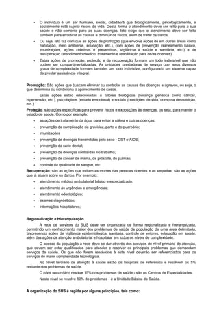 O indivíduo é um ser humano, social, cidadão/ã que biologicamente, psicologicamente, e
       socialmente está sujeito riscos de vida. Desta forma o atendimento deve ser feito para a sua
       saúde e não somente para as suas doenças. Isto exige que o atendimento deve ser feito
       também para erradicar as causas e diminuir os riscos, além de tratar os danos.
       Ou seja, isto faz com que as ações de promoção (que envolve ações de em outras áreas como
       habitação, meio ambiente, educação, etc.), com ações de prevenção (saneamento básico,
       imunizações, ações coletivas e preventivas, vigilância à saúde e sanitária, etc.) e de
       recuperação (atendimento médico, tratamento e reabilitação para os/as doentes).
       Estas ações de promoção, proteção e de recuperação formam um todo indivisível que não
       podem ser compartimentalizadas. As unidades prestadoras de serviço com seus diversos
       graus de complexidade formam também um todo indivisível, configurando um sistema capaz
       de prestar assistência integral.


Promoção: São ações que buscam eliminar ou controlar as causas das doenças e agravos, ou seja, o
que determina ou condiciona o aparecimento de casos.
        Estas ações estão relacionadas a fatores biológicos (herança genética como câncer,
hipertensão, etc.), psicológicos (estado emocional) e sociais (condições de vida, como na desnutrição,
etc.).
Proteção: são ações específicas para prevenir riscos e exposições às doenças, ou seja, para manter o
estado de saúde. Como por exemplo:
       as ações de tratamento da água para evitar a cólera e outras doenças;
       prevenção de complicação da gravidez, parto e do puerpério;
       imunizações
       prevenção de doenças transmitidas pelo sexo - DST e AIDS;
       prevenção da cárie dental;
       prevenção de doenças contraídas no trabalho;
       prevenção de câncer de mama, de próstata, de pulmão;
       controle da qualidade do sangue, etc.
Recuperação: são as ações que evitam as mortes das pessoas doentes e as sequelas; são as ações
que já atuam sobre os danos. Por exemplo:
       atendimento médico ambulatorial básico e especializado;
       atendimento às urgências e emergências;
       atendimento odontológico;
       exames diagnósticos;
       internações hospitalares;


Regionalização e Hierarquização
        A rede de serviços do SUS deve ser organizada de forma regionalizada e hierarquizada,
permitindo um conhecimento maior dos problemas de saúde da população de uma área delimitada,
favorecendo ações de vigilância epidemiológica, sanitária, controle de vetores, educação em saúde,
além das ações de atenção ambulatorial e hospitalar em todos os níveis de complexidade.
        O acesso da população à rede deve se dar através dos serviços de nível primário de atenção,
que devem ser estar qualificados para atender e resolver os principais problemas que demandam
serviços de saúde. Os que não forem resolvidos à este nível deverão ser referenciados para os
serviços de maior complexidade tecnológica.
        No Nível terciário de atenção à saúde estão os hospitais de referencia e resolvem os 5%
restante dos problemas de saúde.
       O nível secundário resolve 15% dos problemas de saúde - são os Centros de Especialidades.
       Neste nível se resolve 80% do problemas - é a Unidade Básica de Saúde.


A organização do SUS é regida por alguns princípios, tais como:
 