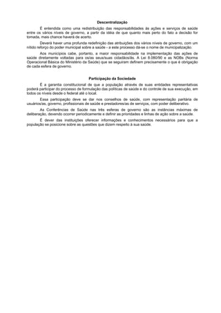 Descentralização
        É entendida como uma redistribuição das responsabilidades às ações e serviços de saúde
entre os vários níveis de governo, a partir da idéia de que quanto mais perto do fato a decisão for
tomada, mais chance haverá de acerto.
         Deverá haver uma profunda redefinição das atribuições dos vários níveis de governo, com um
nítido reforço do poder municipal sobre a saúde - a este processo dá-se o nome de municipalização.
       Aos municípios cabe, portanto, a maior responsabilidade na implementação das ações de
saúde diretamente voltadas para os/as seus/suas cidadãos/ãs. A Lei 8.080/90 e as NOBs (Norma
Operacional Básica do Ministério da Saúde) que se seguiram definem precisamente o que é obrigação
de cada esfera de governo.


                                    Participação da Sociedade
        É a garantia constitucional de que a população através de suas entidades representativas
poderá participar do processo de formulação das políticas de saúde e do controle de sua execução, em
todos os níveis desde o federal até o local.
        Essa participação deve se dar nos conselhos de saúde, com representação paritária de
usuários/as, governo, profissionais de saúde e prestadores/as de serviços, com poder deliberativo.
        As Conferências de Saúde nas três esferas de governo são as instâncias máximas de
deliberação, devendo ocorrer periodicamente e definir as prioridades e linhas de ação sobre a saúde.
       É dever das instituições oferecer informações e conhecimentos necessários para que a
população se posicione sobre as questões que dizem respeito à sua saúde.
 