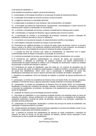 c) de saúde do trabalhador; e
d) de assistência terapêutica integral, inclusive farmacêutica;
II - a participação na formulação da política e na execução de ações de saneamento básico;
III - a ordenação da formação de recursos humanos na área de saúde;
IV - a vigilância nutricional e a orientação alimentar;
V - a colaboração na proteção do meio ambiente, nele compreendido o do trabalho;
VI - a formulação da política de medicamentos, equipamentos, imunobiológicos e outros insumos de
interesse para a saúde e a participação na sua produção;
VII - o controle e a fiscalização de serviços, produtos e substâncias de interesse para a saúde;
VIII - a fiscalização e a inspeção de alimentos, água e bebidas para consumo humano;
IX - a participação no controle e na fiscalização da produção, transporte, guarda e utilização de
substâncias e produtos psicoativos, tóxicos e radioativos;
X - o incremento, em sua área de atuação, do desenvolvimento científico e tecnológico;
XI - a formulação e execução da política de sangue e seus derivados.
§ 1º Entende-se por vigilância sanitária um conjunto de ações capaz de eliminar, diminuir ou prevenir
riscos à saúde e de intervir nos problemas sanitários decorrentes do meio ambiente, da produção e
circulação de bens e da prestação de serviços de interesse da saúde, abrangendo:
I - o controle de bens de consumo que, direta ou indiretamente, se relacionem com a saúde,
compreendidas todas as etapas e processos, da produção ao consumo; e
II - o controle da prestação de serviços que se relacionam direta ou indiretamente com a saúde.
§ 2º Entende-se por vigilância epidemiológica um conjunto de ações que proporcionam o
conhecimento, a detecção ou prevenção de qualquer mudança nos fatores determinantes e
condicionantes de saúde individual ou coletiva, com a finalidade de recomendar e adotar as medidas
de prevenção e controle das doenças ou agravos.
§ 3º Entende-se por saúde do trabalhador, para fins desta lei, um conjunto de atividades que se
destina, através das ações de vigilância epidemiológica e vigilância sanitária, à promoção e proteção
da saúde dos trabalhadores, assim como visa à recuperação e reabilitação da saúde dos
trabalhadores submetidos aos riscos e agravos advindos das condições de trabalho, abrangendo:
I - assistência ao trabalhador vítima de acidentes de trabalho ou portador de doença profissional e do
trabalho;
II - participação, no âmbito de competência do Sistema Único de Saúde (SUS), em estudos, pesquisas,
avaliação e controle dos riscos e agravos potenciais à saúde existentes no processo de trabalho;
III - participação, no âmbito de competência do Sistema Único de Saúde (SUS), da normatização,
fiscalização e controle das condições de produção, extração, armazenamento, transporte, distribuição
e manuseio de substâncias, de produtos, de máquinas e de equipamentos que apresentam riscos à
saúde do trabalhador;
IV - avaliação do impacto que as tecnologias provocam à saúde;
V - informação ao trabalhador e à sua respectiva entidade sindical e às empresas sobre os riscos de
acidentes de trabalho, doença profissional e do trabalho, bem como os resultados de fiscalizações,
avaliações ambientais e exames de saúde, de admissão, periódicos e de demissão, respeitados os
preceitos da ética profissional;
VI - participação na normatização, fiscalização e controle dos serviços de saúde do trabalhador nas
instituições e empresas públicas e privadas;
VII - revisão periódica da listagem oficial de doenças originadas no processo de trabalho, tendo na sua
elaboração a colaboração das entidades sindicais; e
VIII - a garantia ao sindicato dos trabalhadores de requerer ao órgão competente a interdição de
máquina, de setor de serviço ou de todo ambiente de trabalho, quando houver exposição a risco
iminente para a vida ou saúde dos trabalhadores.
                                                CAPÍTULO II
                                        Dos Princípios e Diretrizes
 