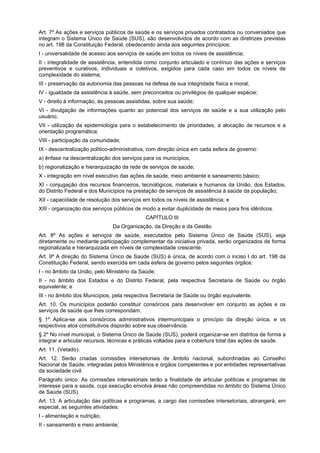 Art. 7º As ações e serviços públicos de saúde e os serviços privados contratados ou conveniados que
integram o Sistema Único de Saúde (SUS), são desenvolvidos de acordo com as diretrizes previstas
no art. 198 da Constituição Federal, obedecendo ainda aos seguintes princípios:
I - universalidade de acesso aos serviços de saúde em todos os níveis de assistência;
II - integralidade de assistência, entendida como conjunto articulado e contínuo das ações e serviços
preventivos e curativos, individuais e coletivos, exigidos para cada caso em todos os níveis de
complexidade do sistema;
III - preservação da autonomia das pessoas na defesa de sua integridade física e moral;
IV - igualdade da assistência à saúde, sem preconceitos ou privilégios de qualquer espécie;
V - direito à informação, às pessoas assistidas, sobre sua saúde;
VI - divulgação de informações quanto ao potencial dos serviços de saúde e a sua utilização pelo
usuário;
VII - utilização da epidemiologia para o estabelecimento de prioridades, a alocação de recursos e a
orientação programática;
VIII - participação da comunidade;
IX - descentralização político-administrativa, com direção única em cada esfera de governo:
a) ênfase na descentralização dos serviços para os municípios;
b) regionalização e hierarquização da rede de serviços de saúde;
X - integração em nível executivo das ações de saúde, meio ambiente e saneamento básico;
XI - conjugação dos recursos financeiros, tecnológicos, materiais e humanos da União, dos Estados,
do Distrito Federal e dos Municípios na prestação de serviços de assistência à saúde da população;
XII - capacidade de resolução dos serviços em todos os níveis de assistência; e
XIII - organização dos serviços públicos de modo a evitar duplicidade de meios para fins idênticos.
                                             CAPÍTULO III
                               Da Organização, da Direção e da Gestão
Art. 8º As ações e serviços de saúde, executados pelo Sistema Único de Saúde (SUS), seja
diretamente ou mediante participação complementar da iniciativa privada, serão organizados de forma
regionalizada e hierarquizada em níveis de complexidade crescente.
Art. 9º A direção do Sistema Único de Saúde (SUS) é única, de acordo com o inciso I do art. 198 da
Constituição Federal, sendo exercida em cada esfera de governo pelos seguintes órgãos:
I - no âmbito da União, pelo Ministério da Saúde;
II - no âmbito dos Estados e do Distrito Federal, pela respectiva Secretaria de Saúde ou órgão
equivalente; e
III - no âmbito dos Municípios, pela respectiva Secretaria de Saúde ou órgão equivalente.
Art. 10. Os municípios poderão constituir consórcios para desenvolver em conjunto as ações e os
serviços de saúde que lhes correspondam.
§ 1º Aplica-se aos consórcios administrativos intermunicipais o princípio da direção única, e os
respectivos atos constitutivos disporão sobre sua observância.
§ 2º No nível municipal, o Sistema Único de Saúde (SUS), poderá organizar-se em distritos de forma a
integrar e articular recursos, técnicas e práticas voltadas para a cobertura total das ações de saúde.
Art. 11. (Vetado).
Art. 12. Serão criadas comissões intersetoriais de âmbito nacional, subordinadas ao Conselho
Nacional de Saúde, integradas pelos Ministérios e órgãos competentes e por entidades representativas
da sociedade civil.
Parágrafo único. As comissões intersetoriais terão a finalidade de articular políticas e programas de
interesse para a saúde, cuja execução envolva áreas não compreendidas no âmbito do Sistema Único
de Saúde (SUS).
Art. 13. A articulação das políticas e programas, a cargo das comissões intersetoriais, abrangerá, em
especial, as seguintes atividades:
I - alimentação e nutrição;
II - saneamento e meio ambiente;
 