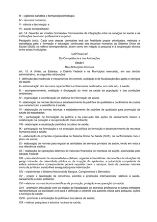 III - vigilância sanitária e farmacoepidemiologia;
IV - recursos humanos;
V - ciência e tecnologia; e
VI - saúde do trabalhador.
Art. 14. Deverão ser criadas Comissões Permanentes de integração entre os serviços de saúde e as
instituições de ensino profissional e superior.
Parágrafo único. Cada uma dessas comissões terá por finalidade propor prioridades, métodos e
estratégias para a formação e educação continuada dos recursos humanos do Sistema Único de
Saúde (SUS), na esfera correspondente, assim como em relação à pesquisa e à cooperação técnica
entre essas instituições.
                                               CAPÍTULO IV
                                    Da Competência e das Atribuições
                                                     Seção I
                                         Das Atribuições Comuns
Art. 15. A União, os Estados, o Distrito Federal e os Municípios exercerão, em seu âmbito
administrativo, as seguintes atribuições:
I - definição das instâncias e mecanismos de controle, avaliação e de fiscalização das ações e serviços
de saúde;
II - administração dos recursos orçamentários e financeiros destinados, em cada ano, à saúde;
III - acompanhamento, avaliação e divulgação do nível de saúde da população e das condições
ambientais;
IV - organização e coordenação do sistema de informação de saúde;
V - elaboração de normas técnicas e estabelecimento de padrões de qualidade e parâmetros de custos
que caracterizam a assistência à saúde;
VI - elaboração de normas técnicas e estabelecimento de padrões de qualidade para promoção da
saúde do trabalhador;
VII - participação de formulação da política e da execução das ações de saneamento básico e
colaboração na proteção e recuperação do meio ambiente;
VIII - elaboração e atualização periódica do plano de saúde;
IX - participação na formulação e na execução da política de formação e desenvolvimento de recursos
humanos para a saúde;
X - elaboração da proposta orçamentária do Sistema Único de Saúde (SUS), de conformidade com o
plano de saúde;
XI - elaboração de normas para regular as atividades de serviços privados de saúde, tendo em vista a
sua relevância pública;
XII - realização de operações externas de natureza financeira de interesse da saúde, autorizadas pelo
Senado Federal;
XIII - para atendimento de necessidades coletivas, urgentes e transitórias, decorrentes de situações de
perigo iminente, de calamidade pública ou de irrupção de epidemias, a autoridade competente da
esfera administrativa correspondente poderá requisitar bens e serviços, tanto de pessoas naturais
como de jurídicas, sendo-lhes assegurada justa indenização;
XIV - implementar o Sistema Nacional de Sangue, Componentes e Derivados;
XV - propor a celebração de convênios, acordos e protocolos internacionais relativos à saúde,
saneamento e meio ambiente;
XVI - elaborar normas técnico-científicas de promoção, proteção e recuperação da saúde;
XVII - promover articulação com os órgãos de fiscalização do exercício profissional e outras entidades
representativas da sociedade civil para a definição e controle dos padrões éticos para pesquisa, ações
e serviços de saúde;
XVIII - promover a articulação da política e dos planos de saúde;
XIX - realizar pesquisas e estudos na área de saúde;
 
