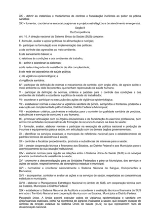 XX - definir as instâncias e mecanismos de controle e fiscalização inerentes ao poder de polícia
sanitária;
XXI - fomentar, coordenar e executar programas e projetos estratégicos e de atendimento emergencial.
                                                  Seção II
                                             Da Competência
Art. 16. A direção nacional do Sistema Único da Saúde (SUS) compete:
I - formular, avaliar e apoiar políticas de alimentação e nutrição;
II - participar na formulação e na implementação das políticas:
a) de controle das agressões ao meio ambiente;
b) de saneamento básico; e
c) relativas às condições e aos ambientes de trabalho;
III - definir e coordenar os sistemas:
a) de redes integradas de assistência de alta complexidade;
b) de rede de laboratórios de saúde pública;
c) de vigilância epidemiológica; e
d) vigilância sanitária;
IV - participar da definição de normas e mecanismos de controle, com órgão afins, de agravo sobre o
meio ambiente ou dele decorrentes, que tenham repercussão na saúde humana;
V - participar da definição de normas, critérios e padrões para o controle das condições e dos
ambientes de trabalho e coordenar a política de saúde do trabalhador;
VI - coordenar e participar na execução das ações de vigilância epidemiológica;
VII - estabelecer normas e executar a vigilância sanitária de portos, aeroportos e fronteiras, podendo a
execução ser complementada pelos Estados, Distrito Federal e Municípios;
VIII - estabelecer critérios, parâmetros e métodos para o controle da qualidade sanitária de produtos,
substâncias e serviços de consumo e uso humano;
IX - promover articulação com os órgãos educacionais e de fiscalização do exercício profissional, bem
como com entidades representativas de formação de recursos humanos na área de saúde;
X - formular, avaliar, elaborar normas e participar na execução da política nacional e produção de
insumos e equipamentos para a saúde, em articulação com os demais órgãos governamentais;
XI - identificar os serviços estaduais e municipais de referência nacional para o estabelecimento de
padrões técnicos de assistência à saúde;
XII - controlar e fiscalizar procedimentos, produtos e substâncias de interesse para a saúde;
XIII - prestar cooperação técnica e financeira aos Estados, ao Distrito Federal e aos Municípios para o
aperfeiçoamento da sua atuação institucional;
XIV - elaborar normas para regular as relações entre o Sistema Único de Saúde (SUS) e os serviços
privados contratados de assistência à saúde;
XV - promover a descentralização para as Unidades Federadas e para os Municípios, dos serviços e
ações de saúde, respectivamente, de abrangência estadual e municipal;
XVI - normatizar e coordenar nacionalmente o Sistema Nacional de Sangue, Componentes e
Derivados;
XVII - acompanhar, controlar e avaliar as ações e os serviços de saúde, respeitadas as competências
estaduais e municipais;
XVIII - elaborar o Planejamento Estratégico Nacional no âmbito do SUS, em cooperação técnica com
os Estados, Municípios e Distrito Federal;
XIX - estabelecer o Sistema Nacional de Auditoria e coordenar a avaliação técnica e financeira do SUS
em todo o Território Nacional em cooperação técnica com os Estados, Municípios e Distrito Federal.
Parágrafo único. A União poderá executar ações de vigilância epidemiológica e sanitária em
circunstâncias especiais, como na ocorrência de agravos inusitados à saúde, que possam escapar do
controle da direção estadual do Sistema Único de Saúde (SUS) ou que representem risco de
disseminação nacional.
 