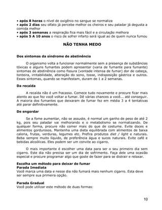• após 8 horas o nível de oxigênio no sangue se normaliza
• após 2 dias seu olfato já percebe melhor os cheiros e seu paladar já degusta a
comida melhor
• após 3 semanas a respiração fica mais fácil e a circulação melhora
• após 5 A 10 anos o risco de sofrer infarto será igual ao de quem nunca fumou

                             NÃO TENHA MEDO


Dos sintomas da síndrome de abstinência

      O organismo volta a funcionar normalmente sem a presença de substâncias
tóxicas e alguns fumantes podem apresentar (varia de fumante para fumante)
sintomas de abstinência como fissura (vontade intensa de fumar) dor de cabeça,
tonteira, irritabilidade, alteração do sono, tosse, indisposição gástrica e outros.
Esses sintomas, quando se manifestam, duram de 1 a 2 semanas.

Da recaída

      A recaída não é um fracasso. Comece tudo novamente e procure ficar mais
atento ao que fez você voltar a fumar. Dê várias chances a você... até conseguir.
A maioria dos fumantes que deixaram de fumar fez em média 3 a 4 tentativas
até parar definitivamente.

De engordar

      Se a fome aumentar, não se assuste, é normal um ganho de peso de até 2
kg, pois seu paladar vai melhorando e o metabolismo se normalizando. De
qualquer forma, procure não comer mais do que de costume. Evite doces e
alimentos gordurosos. Mantenha uma dieta equilibrada com alimentos de baixa
caloria, frutas, verduras, legumes etc. Prefira produtos diet / light e naturais.
Beba sempre muito líquido, de preferência água e sucos naturais. Evite café e
bebidas alcoólicas. Eles podem ser um convite ao cigarro.

      O mais importante é escolher uma data para ser o seu primeiro dia sem
cigarro. Este dia não precisa ser um dia de sofrimento. Faça dele uma ocasião
especial e procure programar algo que goste de fazer para se distrair e relaxar.

Escolha um método para deixar de fumar
Parada Imediata
Você marca uma data e nesse dia não fumará mais nenhum cigarro. Esta deve
ser sempre sua primeira opção.

Parada Gradual
Você pode utilizar este método de duas formas:


                                                                                10
 