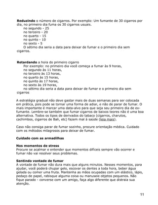 Reduzindo o número de cigarros. Por exemplo: Um fumante de 30 cigarros por
dia, no primeiro dia fuma os 30 cigarros usuais.
     no segundo - 25
     no terceiro - 20
     no quarto - 15
     no quinto - 10
     no sexto - 5
     O sétimo dia seria a data para deixar de fumar e o primeiro dia sem
cigarros.


Retardando a hora do primeiro cigarro
    Por exemplo: no primeiro dia você começa a fumar às 9 horas,
    no segundo às 11 horas,
    no terceiro às 13 horas,
    no quarto às 15 horas,
    no quinto às 17 horas,
    no sexto às 19 horas,
    no sétimo dia seria a data para deixar de fumar e o primeiro dia sem
cigarros

A estratégia gradual não deve gastar mais de duas semanas para ser colocada
em prática, pois pode se tornar uma forma de adiar, e não de parar de fumar. O
mais importante é marcar uma data-alvo para que seja seu primeiro dia de ex-
fumante. Lembre-se também que fumar cigarros de baixos teores não é uma boa
alternativa. Todos os tipos de derivados do tabaco (cigarros, charutos,
cachimbos, cigarros de Bali, etc) fazem mal à saúde (leia mais).

Caso não consiga parar de fumar sozinho, procure orientação médica. Cuidado
com os métodos milagrosos para deixar de fumar.

Cuidado com as armadilhas

Nos momentos de stress
Procure se acalmar e entender que momentos difíceis sempre vão ocorrer e
fumar não vai resolver seus problemas.

Sentindo vontade de fumar
A vontade de fumar não dura mais que alguns minutos. Nesses momentos, para
ajudar, você poderá chupar gelo, escovar os dentes a toda hora, beber água
gelada ou comer uma fruta. Mantenha as mãos ocupadas com um elástico, lápis,
pedaço de papel, rabisque alguma coisa ou manuseie objetos pequenos. Não
fique parado - converse com um amigo, faça algo diferente que distraia sua
atenção.


                                                                              11
 
