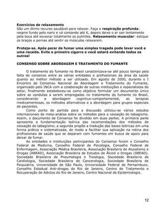 Exercícios de relaxamento
São um ótimo recurso saudável para relaxar. Faça a respiração profunda:
respire fundo pelo nariz e vá contando até 6, depois deixe o ar sair lentamente
pela boca até esvaziar totalmente os pulmões. Relaxamento muscular: estique
os braços e pernas até sentir os músculos relaxarem.

Proteja-se. Após parar de fumar uma simples tragada pode levar você a
uma recaída. Evite o primeiro cigarro e você estará evitando todos os
outros!

CONSENSO SOBRE ABORDAGEM E TRATAMENTO DO FUMANTE

      O tratamento do fumante no Brasil caracterizava-se até pouco tempo pela
falta de consenso entre as várias entidades e profissionais da área da saúde
quanto ao melhor método a ser utilizado. Em agosto de 2000, durante o I
Encontro de Consenso Nacional de Abordagem e Tratamento do Fumante,
organizado pelo INCA com a colaboração de outras instituições e especialistas do
setor, finalmente estabeleceu-se como objetivo formular um documento único
sobre as condutas a serem empregadas no tratamento do fumante no Brasil,
considerando     a    abordagem     cognitivo-comportamental,     as    terapias
medicamentosas, os métodos alternativos e a abordagem para grupos especiais
de pacientes.
      Como ponto de partida para a discussão utilizou-se vários estudos
internacionais de meta-análise sobre os métodos para a cessação do tabagismo.
Assim, o documento de Consenso foi dividido em duas partes. A primeira parte
apresenta a fundamentação teórica das recomendações dos métodos de
cessação do tabagismo; a segunda propõe a tradução das bases teóricas em uma
forma prática e sistematizada, de modo a facilitar sua aplicação na rotina dos
profissionais de saúde que se deparam com fumantes em busca de apoio para
deixar de fumar.
      As entidades e instituições participantes do Consenso foram o Conselho
Federal de Medicina, Conselho Federal de Psicologia, Conselho Federal de
Enfermagem, Associação Médica Brasileira, Associação Brasileira de Alcoolismo e
Drogas (ABRAD), Associação Brasileira de Estudos de Álcool e Drogas (ABEAD),
Sociedade Brasileira de Pneumologia e Tisiologia, Sociedade Brasileira de
Cardiologia, Sociedade Brasileira de Cancerologia, Sociedade Brasileira de
Psiquiatria, Universidade de São Paulo, Universidade Federal de Pernambuco,
Conselho Estadual Anti-drogas do Rio de Janeiro, Centro de Tratamento e
Recuperação de Adictos do Rio de Janeiro, Centro Nacional de Epidemiologia.




                                                                             12
 