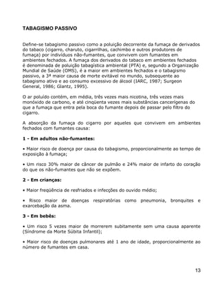 TABAGISMO PASSIVO


Define-se tabagismo passivo como a poluição decorrente da fumaça de derivados
do tabaco (cigarro, charuto, cigarrilhas, cachimbo e outros produtores de
fumaça) por indivíduos não-fumantes, que convivem com fumantes em
ambientes fechados. A fumaça dos derivados do tabaco em ambientes fechados
é denominada de poluição tabagística ambiental (PTA) e, segundo a Organização
Mundial de Saúde (OMS), é a maior em ambientes fechados e o tabagismo
passivo, a 3ª maior causa de morte evitável no mundo, subsequente ao
tabagismo ativo e ao consumo excessivo de álcool (IARC, 1987; Surgeon
General, 1986; Glantz, 1995).

O ar poluído contém, em média, três vezes mais nicotina, três vezes mais
monóxido de carbono, e até cinqüenta vezes mais substâncias cancerígenas do
que a fumaça que entra pela boca do fumante depois de passar pelo filtro do
cigarro.

A absorção da fumaça do cigarro por aqueles que convivem em ambientes
fechados com fumantes causa:

1 - Em adultos não-fumantes:

• Maior risco de doença por causa do tabagismo, proporcionalmente ao tempo de
exposição à fumaça;

• Um risco 30% maior de câncer de pulmão e 24% maior de infarto do coração
do que os não-fumantes que não se expõem.

2 - Em crianças:

• Maior freqüência de resfriados e infecções do ouvido médio;

• Risco maior de doenças respiratórias como pneumonia, bronquites e
exarcebação da asma.

3 - Em bebês:

• Um risco 5 vezes maior de morrerem subitamente sem uma causa aparente
(Síndrome da Morte Súbita Infantil);

• Maior risco de doenças pulmonares até 1 ano de idade, proporcionalmente ao
número de fumantes em casa.




                                                                              13
 