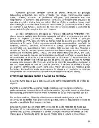 Fumantes passivos também sofrem os efeitos imediatos da poluição
tabagística ambiental, tais como, irritação nos olhos, manifestações nasais,
tosse, cefaléia, aumento de problemas alérgicos, principalmente das vias
respiratórias e aumento dos problemas cardíacos, principalmente elevação da
pressão arterial e angina (dor no peito). Outros efeitos a médio e longo prazo
são a redução da capacidade funcional respiratória (o quanto o pulmão é capaz
de exercer a sua função), aumento do risco de ter aterosclerose e aumento do
número de infecções respiratórias em crianças.

     Os dois componentes principais da Poluição Tabagística Ambiental (PTA)
são a fumaça exalada pelo fumante (corrente primária) e a fumaça que sai da
ponta do cigarro (corrente secundária). Sendo, esta última o principal
componente da PTA, pois em 96% do tempo total da queima dos derivados do
tabaco ela é formada. Porém, algumas substâncias, como nicotina, monóxido de
carbono, amônia, benzeno, nitrosaminas e outros carcinógenos podem ser
encontradas em quantidades mais elevadas. Isto porque não são filtradas e
devido ao fato de que os cigarros queimam em baixa temperatura, tornando a
combustão incompleta (IARC, 1987). Em uma análise feita pelo INCA, em 1996,
em cinco marcas de cigarros comercializados no Brasil, verificou-se níveis duas 2
vezes maiores de alcatrão, 4,5 vezes maiores de nicotina e 3,7 vezes maiores de
monóxido de carbono na fumaça que sai da ponta do cigarro do que na fumaça
exalada pelo fumante. Os níveis de amônia na corrente secundária chegaram a
ser 791 vezes superior que na corrente primária. A amônia alcaliniza a fumaça
do cigarro, contribuindo assim para uma maior absorção de nicotina pelos
fumantes, tornando-os mais dependentes da droga e é, também, o principal
componente irritante da fumaça do tabaco (Ministério da Saúde, 1996).

EFEITOS DA FUMAÇA SOBRE A SAÚDE DA CRIANÇA

Se a mãe fuma depois que o bebê nasce, este sofre imediatamente os efeitos do
cigarro.

Durante o aleitamento, a criança recebe nicotina através do leite materno,
podendo ocorrer intoxicação em função da nicotina (agitação, vômitos, diarréia e
taquicardia), principalmente em mães fumantes de 20 ou mais cigarros por dia.

Em recém-nascidos, filhos de mães fumantes de 40 a 60 cigarros por dia,
observou-se acidentes mais graves como palidez, cianose, taquicardia e crises de
parada respiratória, logo após a mamada.

Estudos mostram que crianças com sete anos de idade nascidas de mães que
fumaram 10 ou mais cigarros por dia durante a gestação, apresentam atraso no
aprendizado quando comparadas a outras crianças: observou-se atraso de três
meses para a habilidade geral, de quatro meses para a leitura e cinco meses


                                                                              14
 