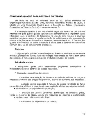 CONVENÇÃO-QUADRO PARA CONTROLE DO TABACO

     Em maio de 2003 foi aprovada entre os 192 países membros da
Organização Mundial da Saúde - OMS, durante a Assembléia Mundial da Saúde, a
adoção de uma Convenção-Quadro para o Controle do Tabaco (Framework
Convention on Tobacco Control). – desenho na pág. 3.

      A Convenção-Quadro é um instrumento legal sob forma de um tratado
internacional pelo qual os países signatários se comprometem a implantar ações
integradas para o controle do tabagismo no mundo com relação a diversas
questões complexas como a regulamentação da publicidade e da promoção do
tabaco, soluções para a fumicultura, impostos, mercado ilegal etc. A Convenção-
Quadro não substitui as ações nacionais e locais para o controle do tabaco de
nenhum país. Ela as complementa e fortalece.

     Objetivo

     O objetivo principal da Convenção-Quadro é reduzir o tabagismo em escala
mundial, protegendo a população das doenças relacionadas ao fumo, bem como
da exposição à fumaça provocada pelos produtos derivados de tabaco.

     Principais pontos

      * Obrigações gerais para desenvolver programas           abrangentes    e
multissetoriais para o controle do tabaco nos países.

     * Disposições específicas, tais como:

          • medidas para redução de demanda através de políticas de preços e
impostos (aumento dos preços dos produtos, através do aumento dos impostos);

          • proteção contra exposição à fumaça do tabaco (proibição de fumo
em ambientes públicos e garantia de uma proteção efetiva aos não fumantes);
    • eliminação da propaganda e da promoção;

         • proteção aos jovens (proibindo distribuição de amostras grátis,
venda a menores de idade, venda em máquinas de cigarros e prateleiras);
    • medidas para coibir o mercado ilegal;

          • tratamento da dependência do tabaco;




                                                                             16
 