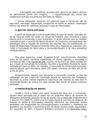• divulgação dos malefícios causados pelo consumo do tabaco, através
de advertências claras com imagens;         • regulamentação dos teores das
substâncias contidas nos produtos derivados do tabaco.

      * Outras obrigações nacionais em potencial para a Convenção são as
seguintes: educação, capacitação, campanhas de alerta ao público, cooperação
técnica nas áreas de vigilância, pesquisa e troca de informações.

     O QUE FOI FEITO ATÉ HOJE

      A partir da Resolução 5.218 da Assembléia Mundial da Saúde, realizada em
24 de maio de 1999, foi criado um Grupo de Trabalho para considerar a base
técnica para a Convenção e seus protocolos. O grupo concluiu que as medidas
necessárias para o controle do tabaco deveriam se concentrar principalmente nas
estratégias para a redução da demanda. Na segunda fase, foi estabelecido um
Órgão de Negociação Intergovernamental (ONI) para organizar as propostas com
vistas à formulação do texto para a Convenção-Quadro e de seus protocolos
correspondentes.


      Nos anos seguintes, essas propostas foram exaustivamente discutidas
entre os 192 países membros organizados em blocos regionais e realizadas 6
reuniões do ONI. A 6ª reunião do ONI, ocorreu em fevereiro de 2003, ocasião em
que o texto da Convenção foi concluído. Durante a Assembléia Mundial de Saúde
realizada em maio de 2003, em Genebra, a Convenção foi oficialmente aprovada,
estando aberta para assinatura pelos 192 países membros da OMS até 29 de
junho de 2004.

       Posteriormente, aqueles que assinaram a Convenção entrarão na fase de
ratificação, em que o texto da Convenção deverá ser aprovado nos Congressos
Nacionais ou outras esferas legislativas específicas aos regimes de cada país. A
Convenção-Quadro só entrará em vigor quando pelo menos 40 países a tiverem
ratificado.

     A PARTICIPAÇÃO DO BRASIL

      Desde o início o Brasil teve papel fundamental para que a Convenção-
Quadro fosse aprovada por já dispor de um programa efetivo de controle do
tabagismo, assumindo posições firmes de acordo com a legislação brasileira para
o assunto. Em 2000, foi criada uma Comissão Nacional que teve os objetivos de
analisar os dados e informações nacionais referentes aos diferentes temas
abordados nas negociações da Convenção-Quadro e subsidiar o Presidente da
República nas decisões e posicionamentos do Brasil durante essas negociações.
Em novembro de 2001, o Governo Brasileiro promoveu o 1º Seminário Latino



                                                                             17
 