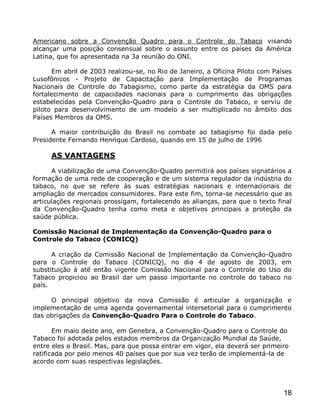 Americano sobre a Convenção Quadro para o Controle do Tabaco visando
alcançar uma posição consensual sobre o assunto entre os países da América
Latina, que foi apresentada na 3a reunião do ONI.

      Em abril de 2003 realizou-se, no Rio de Janeiro, a Oficina Piloto com Países
Lusofônicos - Projeto de Capacitação para Implementação de Programas
Nacionais de Controle do Tabagismo, como parte da estratégia da OMS para
fortalecimento de capacidades nacionais para o cumprimento das obrigações
estabelecidas pela Convenção-Quadro para o Controle do Tabaco, e serviu de
piloto para desenvolvimento de um modelo a ser multiplicado no âmbito dos
Países Membros da OMS.

      A maior contribuição do Brasil no combate ao tabagismo foi dada pelo
Presidente Fernando Henrique Cardoso, quando em 15 de julho de 1996

     AS VANTAGENS

      A viabilização de uma Convenção-Quadro permitirá aos países signatários a
formação de uma rede de cooperação e de um sistema regulador da indústria do
tabaco, no que se refere às suas estratégias nacionais e internacionais de
ampliação de mercados consumidores. Para este fim, torna-se necessário que as
articulações regionais prossigam, fortalecendo as alianças, para que o texto final
da Convenção-Quadro tenha como meta e objetivos principais a proteção da
saúde pública.

Comissão Nacional de Implementação da Convenção-Quadro para o
Controle do Tabaco (CONICQ)

      A criação da Comissão Nacional de Implementação da Convenção-Quadro
para o Controle do Tabaco (CONICQ), no dia 4 de agosto de 2003, em
substituição à até então vigente Comissão Nacional para o Controle do Uso do
Tabaco propiciou ao Brasil dar um passo importante no controle do tabaco no
país.

     O principal objetivo da nova Comissão é articular a organização e
implementação de uma agenda governamental intersetorial para o cumprimento
das obrigações da Convenção-Quadro Para o Controle do Tabaco.

       Em maio deste ano, em Genebra, a Convenção-Quadro para o Controle do
Tabaco foi adotada pelos estados membros da Organização Mundial da Saúde,
entre eles o Brasil. Mas, para que possa entrar em vigor, ela deverá ser primeiro
ratificada por pelo menos 40 países que por sua vez terão de implementá-la de
acordo com suas respectivas legislações.




                                                                               18
 