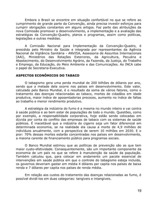 Embora o Brasil se encontre em situação confortável no que se refere ao
cumprimento de grande parte da Convenção, ainda precisa investir esforços para
cumprir obrigações constantes em alguns artigos. Faz parte das atribuições da
nova Comissão promover o desenvolvimento, a implementação e a avaliação das
estratégias da Convenção-Quadro, planos e programas, assim como políticas,
legislações e outras medidas.

      A Comissão Nacional para Implementação da Convenção-Quadro, é
presidida pelo Ministro da Saúde e integrada por representantes da Agência
Nacional de Vigilância Sanitária - ANVISA, Assessoria de Assuntos Internacionais
(AAI), Ministérios das Relações Exteriores, da Agricultura, Pecuária e
Abastecimento, do Desenvolvimento Agrário, da Fazenda, da Justiça, do Trabalho
e Emprego, da Educação, do Meio Ambiente e das Comunicações. Ao INCA cabe
o papel de Secretaria-Executiva.

ASPECTOS ECONÔMICOS DO TABACO

      O tabagismo gera uma perda mundial de 200 bilhões de dólares por ano,
sendo que a metade dela ocorre nos países em desenvolvimento. Este valor,
calculado pelo Banco Mundial, é o resultado da soma de vários fatores, como o
tratamento das doenças relacionadas ao tabaco, mortes de cidadãos em idade
produtiva, maior índice de aposentadorias precoces, aumento no índice de faltas
ao trabalho e menor rendimento produtivo.

      A estratégia da indústria do fumo é a mesma no mundo inteiro e vai contra
à saúde pública e ao bem estar de populações de todo o mundo. Questões, como
por exemplo, a responsabilidade corporativa, hoje estão sendo colocadas em
dúvida por conta do conflito das empresas de tabaco com os sistemas de saúde
públicos. É inaceitável que a indústria do cigarro seja um fator diferencial em
determinada economia, se na realidade ela causa a morte de 4,9 milhões de
indivíduos anualmente, com a perspectiva de serem 10 milhões em 2030. E o
pior: 70% dessas mortes estarão concentradas nos países em desenvolvimento,
a maioria carente de financiamento público para programas sociais.

      O Banco Mundial estimou que as políticas de prevenção são as que tem
maior custo-efetividade. Consequentemente, são um importante componente da
economia de um país no que se refere à manutenção da saúde da população.
Também calculou que, para colocar em andamento um pacote essencial de
intervenções em saúde pública em que o controle do tabagismo esteja incluído,
os governos deveriam gastar em média 4 dólares per capita nos países de baixa
renda e 7 dólares per capita nos países de renda média.

      Em relação aos custos do tratamento das doenças relacionadas ao fumo, é
possível dividí-los em duas categorias: tangíveis e intangíveis.


                                                                             19
 