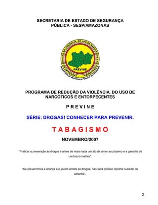 SECRETARIA DE ESTADO DE SEGURANÇA
                  PÚBLICA - SESP/AMAZONAS




     PROGRAMA DE REDUÇÃO DA VIOLÊNCIA, DO USO DE
            NARCÓTICOS E ENTORPECENTES

                                    PREVINE

     SÉRIE: DROGAS! CONHECER PARA PREVENIR.

                         TABAGISMO
                                 NOVEMBRO/2007

“Praticar a prevenção às drogas é antes de mais nada um ato de amor ao próximo e a garantia de
                                      um futuro melhor”.



  “Se prevenirmos a criança e o jovem contra as drogas, não será preciso reprimir o adulto de
                                          amanhã”.




                                                                                                2
 