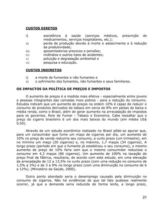 CUSTOS DIRETOS

     i)         assistência à saúde (serviços médicos, prescrição de
                medicamentos, serviços hospitalares, etc.);
     ii)        perda de produção devido à morte e adoecimento e à redução
                da produtividade;
     iii)       aposentadorias precoces e pensões;
     iv)        incêndios e outros tipos de acidentes;
     v)         poluição e degradação ambiental e
     vi)        pesquisa e educação.

     CUSTOS INDIRETOS

     i)     a morte de fumantes e não fumantes e
     ii)    o sofrimento dos fumantes, não fumantes e seus familiares.

OS IMPACTOS DA POLÍTICA DE PREÇOS E IMPOSTOS

      O aumento de preços é a medida mais efetiva - especialmente entre jovens
e pessoas integrantes das camadas mais pobres - para a redução do consumo.
Estudos indicam que um aumento de preços na ordem 10% é capaz de reduzir o
consumo de produtos derivados do tabaco em cerca de 8% em países de baixa e
média renda, como o Brasil, além de gerar aumento na arrecadação de impostos
para os governos. Pare de Fumar - Tabaco e Economia. Cabe ressaltar que o
preço do cigarro brasileiro é um dos mais baixos do mundo (em média US$
0,50).

      Através de um estudo econômico realizado no Brasil pôde-se apurar que,
para um consumidor que fume um maço de cigarros por dia, um aumento de
10% no preço de venda reduziria seu consumo, a curto prazo (um trimestre), em
no mínimo um maço (20 cigarros) e, no máximo, 1,7 maços (34 cigarros). A
longo prazo (período em que o fumante já estabilizou o seu consumo), o mesmo
aumento de preço de 10% faria com que o mesmo consumidor reduzisse o
consumo em 4,3 maços (86 cigarros). Um aumento de 100% na taxação do
preço final de fábrica, resultaria, de acordo com este estudo, em uma elevação
da arrecadação de 12 a 13,5% no curto prazo (com uma redução no consumo de
1,5% a 3%) e de 3 a 9% no longo prazo (com uma diminuição no consumo de 6
a 12%). (Ministério da Saúde, 2000).

      Outro ponto abordado seria o desemprego causado pela diminuição no
consumo de cigarros. Não há evidências de que tal fato pudesse realmente
ocorrer, já que a demanda seria reduzida de forma lenta, a longo prazo,



                                                                           21
 