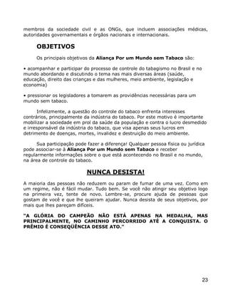 membros da sociedade civil e as ONGs, que incluem associações médicas,
autoridades governamentais e órgãos nacionais e internacionais.

     OBJETIVOS
     Os principais objetivos da Aliança Por um Mundo sem Tabaco são:

• acompanhar e participar do processo de controle do tabagismo no Brasil e no
mundo abordando e discutindo o tema nas mais diversas áreas (saúde,
educação, direito das crianças e das mulheres, meio ambiente, legislação e
economia)

• pressionar os legisladores a tomarem as providências necessárias para um
mundo sem tabaco.

       Infelizmente, a questão do controle do tabaco enfrenta interesses
contrários, principalmente da indústria do tabaco. Por este motivo é importante
mobilizar a sociedade em prol da saúde da população e contra o lucro desmedido
e irresponsável da indústria do tabaco, que visa apenas seus lucros em
detrimento de doenças, mortes, invalidez e destruição do meio ambiente.

      Sua participação pode fazer a diferença! Qualquer pessoa física ou jurídica
pode associar-se à Aliança Por um Mundo sem Tabaco e receber
regularmente informações sobre o que está acontecendo no Brasil e no mundo,
na área de controle do tabaco.

                            NUNCA DESISTA!
A maioria das pessoas não reduzem ou param de fumar de uma vez. Como em
um regime, não é fácil mudar. Tudo bem. Se você não atingir seu objetivo logo
na primeira vez, tente de novo. Lembre-se, procure ajuda de pessoas que
gostam de você e que lhe queiram ajudar. Nunca desista de seus objetivos, por
mais que lhes pareçam difíceis.

“A GLÓRIA DO CAMPEÃO NÃO ESTÁ APENAS NA MEDALHA, MAS
PRINCIPALMENTE, NO CAMINHO PERCORRIDO ATÉ A CONQUISTA. O
PRÊMIO É CONSEQÜÊNCIA DESSE ATO.”




                                                                                23
 