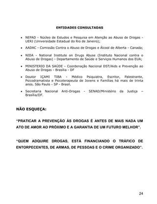ENTIDADES CONSULTADAS


    NEPAD - Núcleo de Estudos e Pesquisa em Atenção ao Abuso de Drogas -
    UERJ (Universidade Estadual do Rio de Janeiro);

    AADAC - Comissão Contra o Abuso de Drogas e Álcool de Alberta - Canada;

    NIDA - National Institute on Drugs Abuse (Instituto Nacional contra o
    Abuso de Drogas) - Departamento de Saúde e Serviços Humanos dos EUA;

    MINISTERIO DA SAÚDE - Coordenação Nacional DST/Aids e Prevenção ao
    Abuso de Drogas - Brasília - DF

    Doutor IÇAMI TIBA - Médico Psiquiatra, Escritor, Palestrante,
    Psicodramatista e Psicoterapeuta de Jovens e Famílias há mais de trinta
    anos. São Paulo - SP - Brasil.

    Secretaria Nacional   Anti-Drogas   -   SENAD/Ministério   da   Justiça    –
    Brasília/DF.



NÃO ESQUEÇA:


“PRATICAR A PREVENÇÃO ÀS DROGAS É ANTES DE MAIS NADA UM
ATO DE AMOR AO PRÓXIMO E A GARANTIA DE UM FUTURO MELHOR”.


“QUEM ADQUIRE DROGAS, ESTÁ FINANCIANDO O TRÁFICO DE
ENTORPECENTES, DE ARMAS, DE PESSOAS E O CRIME ORGANIZADO”.




                                                                              24
 