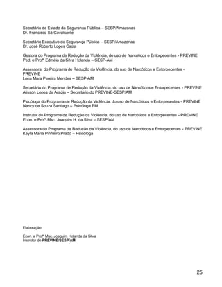 Secretário de Estado da Segurança Pública – SESP/Amazonas
Dr. Francisco Sá Cavalcante

Secretário Executivo de Segurança Pública – SESP/Amazonas
Dr. José Roberto Lopes Caúla

Gestora do Programa de Redução da Violência, do uso de Narcóticos e Entorpecentes - PREVINE
Ped. e Profª Edméia da Silva Holanda – SESP-AM

Assessora do Programa de Redução da Violência, do uso de Narcóticos e Entorpecentes -
PREVINE
Lena Mara Pereira Mendes – SESP-AM

Secretário do Programa de Redução da Violência, do uso de Narcóticos e Entorpecentes - PREVINE
Alisson Lopes de Araújo – Secretário do PREVINE-SESP/AM

Psicóloga do Programa de Redução da Violência, do uso de Narcóticos e Entorpecentes - PREVINE
Nancy de Souza Santiago – Psicóloga PM

Instrutor do Programa de Redução da Violência, do uso de Narcóticos e Entorpecentes - PREVINE
Econ. e Profº.Msc. Joaquim H. da Silva – SESP/AM

Assessora do Programa de Redução da Violência, do uso de Narcóticos e Entorpecentes - PREVINE
Keyla Maria Pinheiro Prado – Psicóloga




Elaboração:

Econ. e Profº Msc. Joaquim Holanda da Silva
Instrutor do PREVINE/SESP/AM




                                                                                            25
 