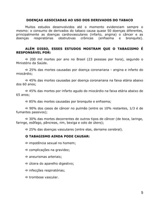 DOENÇAS ASSOCIADAS AO USO DOS DERIVADOS DO TABACO

      Muitos estudos desenvolvidos até o momento evidenciam sempre o
mesmo: o consumo de derivados do tabaco causa quase 50 doenças diferentes,
principalmente as doenças cardiovasculares (infarto, angina) o câncer e as
doenças    respiratórias obstrutivas  crônicas   (enfisema   e   bronquite).


    ALÉM DISSO, ESSES ESTUDOS MOSTRAM QUE O TABAGISMO É
RESPONSÁVEL POR:

       200 mil mortes por ano no Brasil (23 pessoas por hora), segundo o
Ministério da Saúde.

      25% das mortes causadas por doença coronariana - angina e infarto do
miocárdio;

      45% das mortes causadas por doença coronariana na faixa etária abaixo
dos 60 anos;

      45% das mortes por infarto agudo do miocárdio na faixa etária abaixo de
65 anos;

      85% das mortes causadas por bronquite e enfisema;

      90% dos casos de câncer no pulmão (entre os 10% restantes, 1/3 é de
fumantes passivos);

       30% das mortes decorrentes de outros tipos de câncer (de boca, laringe,
faringe, esôfago, pâncreas, rim, bexiga e colo de útero);

      25% das doenças vasculares (entre elas, derrame cerebral).

     O TABAGISMO AINDA PODE CAUSAR:

      impotência sexual no homem;

      complicações na gravidez;

      aneurismas arteriais;

      úlcera do aparelho digestivo;

      infecções respiratórias;

      trombose vascular.




                                                                             5
 