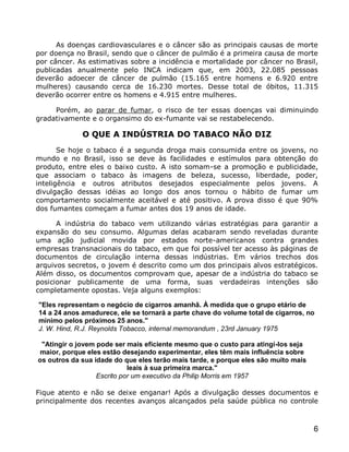As doenças cardiovasculares e o câncer são as principais causas de morte
por doença no Brasil, sendo que o câncer de pulmão é a primeira causa de morte
por câncer. As estimativas sobre a incidência e mortalidade por câncer no Brasil,
publicadas anualmente pelo INCA indicam que, em 2003, 22.085 pessoas
deverão adoecer de câncer de pulmão (15.165 entre homens e 6.920 entre
mulheres) causando cerca de 16.230 mortes. Desse total de óbitos, 11.315
deverão ocorrer entre os homens e 4.915 entre mulheres.

     Porém, ao parar de fumar, o risco de ter essas doenças vai diminuindo
gradativamente e o organsimo do ex-fumante vai se restabelecendo.

             O QUE A INDÚSTRIA DO TABACO NÃO DIZ
       Se hoje o tabaco é a segunda droga mais consumida entre os jovens, no
mundo e no Brasil, isso se deve às facilidades e estímulos para obtenção do
produto, entre eles o baixo custo. A isto somam-se a promoção e publicidade,
que associam o tabaco às imagens de beleza, sucesso, liberdade, poder,
inteligência e outros atributos desejados especialmente pelos jovens. A
divulgação dessas idéias ao longo dos anos tornou o hábito de fumar um
comportamento socialmente aceitável e até positivo. A prova disso é que 90%
dos fumantes começam a fumar antes dos 19 anos de idade.

      A indústria do tabaco vem utilizando várias estratégias para garantir a
expansão do seu consumo. Algumas delas acabaram sendo reveladas durante
uma ação judicial movida por estados norte-americanos contra grandes
empresas transnacionais do tabaco, em que foi possível ter acesso às páginas de
documentos de circulação interna dessas indústrias. Em vários trechos dos
arquivos secretos, o jovem é descrito como um dos principais alvos estratégicos.
Além disso, os documentos comprovam que, apesar de a indústria do tabaco se
posicionar publicamente de uma forma, suas verdadeiras intenções são
completamente opostas. Veja alguns exemplos:

"Eles representam o negócio de cigarros amanhã. À medida que o grupo etário de
14 a 24 anos amadurece, ele se tornará a parte chave do volume total de cigarros, no
mínimo pelos próximos 25 anos."
J. W. Hind, R.J. Reynolds Tobacco, internal memorandum , 23rd January 1975

 "Atingir o jovem pode ser mais eficiente mesmo que o custo para atingí-los seja
maior, porque eles estão desejando experimentar, eles têm mais influência sobre
os outros da sua idade do que eles terão mais tarde, e porque eles são muito mais
                            leais à sua primeira marca."
                  Escrito por um executivo da Philip Morris em 1957

Fique atento e não se deixe enganar! Após a divulgação desses documentos e
principalmente dos recentes avanços alcançados pela saúde pública no controle



                                                                                    6
 