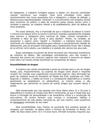 do tabagismo, a indústria fumígena passou a adotar um discurso conciliador
visando reconstruir sua imagem. Essa nova estratégia inclui algum
reconhecimento dos riscos associados com o tabagismo, o desejo de diálogo, a
abertura para regulamentações "racionais" e o envolvimento com projetos sociais
para transmitir ao público a idéia de empenho pelas causas sociais como o
combate à pobreza, ao trabalho infantil e ao analfabetismo, além da defesa do
meio ambiente.

       Por esses esforços, fica a impressão de que a indústria do tabaco é contra
o consumo do tabaco entre os jovens e promove medidas supostamente dirigidas
para prevenir o tabagismo para menores de idade, criando campanhas e
utilizando a idéia de que "fumar é para adultos". Porém, na verdade, ao
apresentar o cigarro como "adulto" e "proibido", a indústria busca colocar
sutilmente um importante ingrediente para reforçar o comportamento rebelde do
adolescente, pois as principais motivações para o adolescente fumar são o desejo
de se afirmar como adulto, sua rebeldia e a rejeição dos valores dos seus pais.

      Essas estratégias funcionam de forma favorável aos interesses econômicos
da indústria do tabaco. São estratégias contraditórias, pois não mudam o
interesse dos jovens em consumir cigarros nem reduzem o consumo do tabaco
entre eles e ao mesmo tempo beneficiam as companhias de tabaco.

Suscetibilidade às drogas

        A nicotina vem sendo considerada a porta de entrada para o uso de drogas
ilícitas, pois, freqüentemente, os usuários de drogas como álcool e maconha
revelam ter iniciado suas experiências consumindo cigarros. Esta afirmação faz
parte do relatório anual do Ministério da Saúde dos EUA, publicado em 1992.
Segundo o relatório, o hábito de fumar e a conseqüente dependência à nicotina
geralmente se estabelecem na adolescência, ou mesmo antes, e são
responsáveis por aproximar os jovens de outras drogas que causam danos à
saúde.

      Está comprovado que nas pessoas com faixa etária entre 12 e 18 anos a
dependência à nicotina se instala mais fácil e fortemente, já que é nesta fase que
ocorre a formação da personalidade e da consciência crítica e a construção da
auto-estima. Os jovens formam suas crenças e incorporam hábitos e
comportamentos da vida adulta, tornando-se, por isso mesmo, mais suscetíveis
às mensagens veiculadas ao seu redor.

     Esta suscetibilidade mais intensa na juventude fica evidente quando se
compara, por exemplo, os dados sobre o número de fumantes no Brasil, em
1989. Na faixa etária entre 10 e 14 anos havia 370.000 fumantes enquanto que




                                                                                7
 
