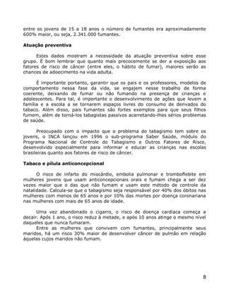 entre os jovens de 15 a 18 anos o número de fumantes era aproximadamente
600% maior, ou seja, 2.341.000 fumantes.

Atuação preventiva

      Estes dados mostram a necessidade da atuação preventiva sobre esse
grupo. É bom lembrar que quanto mais precocemente se der a exposição aos
fatores de risco de câncer (entre eles, o hábito de fumar), maiores serão as
chances de adoecimento na vida adulta.

      É importante portanto, garantir que os pais e os professores, modelos de
comportamento nessa fase da vida, se engajem nesse trabalho de forma
coerente, deixando de fumar ou não fumando na presença de crianças e
adolescentes. Para tal, é importante o desenvolvimento de ações que levem a
família e a escola a se tornarem espaços livres do consumo de derivados do
tabaco. Além disso, pais fumantes são fortes exemplos para que seus filhos
fumem, além de torná-los tabagistas passivos acarretando-lhes sérios problemas
de saúde.

      Preocupado com o impacto que o problema do tabagismo tem sobre os
jovens, o INCA lançou em 1996 o sub-programa Saber Saúde, módulo do
Programa Nacional de Controle do Tabagismo e Outros Fatores de Risco,
desenvolvido especialmente para informar e educar as crianças nas escolas
brasileiras quanto aos fatores de risco de câncer.

Tabaco e pílula anticoncepcional

      O risco de infarto do miocárdio, embolia pulmonar e tromboflebite em
mulheres jovens que usam anticoncepcionais orais e fumam chega a ser dez
vezes maior que o das que não fumam e usam este método de controle da
natalidade. Calcula-se que o tabagismo seja responsável por 40% dos óbitos nas
mulheres com menos de 65 anos e por 10% das mortes por doença coronariana
nas mulheres com mais de 65 anos de idade.

      Uma vez abandonado o cigarro, o risco de doença cardíaca começa a
decair. Após 1 ano, o risco reduz à metade, e após 10 anos atinge o mesmo nível
daqueles que nunca fumaram.
      Entre as mulheres que convivem com fumantes, principalmente seus
maridos, há um risco 30% maior de desenvolver câncer de pulmão em relação
àquelas cujos maridos não fumam.




                                                                             8
 