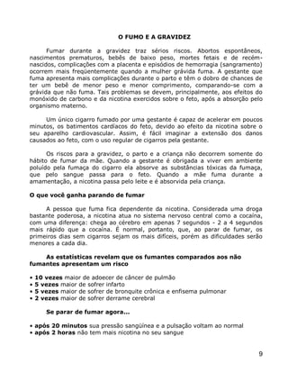 O FUMO E A GRAVIDEZ

      Fumar durante a gravidez traz sérios riscos. Abortos espontâneos,
nascimentos prematuros, bebês de baixo peso, mortes fetais e de recém-
nascidos, complicações com a placenta e episódios de hemorragia (sangramento)
ocorrem mais freqüentemente quando a mulher grávida fuma. A gestante que
fuma apresenta mais complicações durante o parto e têm o dobro de chances de
ter um bebê de menor peso e menor comprimento, comparando-se com a
grávida que não fuma. Tais problemas se devem, principalmente, aos efeitos do
monóxido de carbono e da nicotina exercidos sobre o feto, após a absorção pelo
organismo materno.

     Um único cigarro fumado por uma gestante é capaz de acelerar em poucos
minutos, os batimentos cardíacos do feto, devido ao efeito da nicotina sobre o
seu aparelho cardiovascular. Assim, é fácil imaginar a extensão dos danos
causados ao feto, com o uso regular de cigarros pela gestante.

      Os riscos para a gravidez, o parto e a criança não decorrem somente do
hábito de fumar da mãe. Quando a gestante é obrigada a viver em ambiente
poluído pela fumaça do cigarro ela absorve as substâncias tóxicas da fumaça,
que pelo sangue passa para o feto. Quando a mãe fuma durante a
amamentação, a nicotina passa pelo leite e é absorvida pela criança.

O que você ganha parando de fumar

     A pessoa que fuma fica dependente da nicotina. Considerada uma droga
bastante poderosa, a nicotina atua no sistema nervoso central como a cocaína,
com uma diferença: chega ao cérebro em apenas 7 segundos - 2 a 4 segundos
mais rápido que a cocaína. É normal, portanto, que, ao parar de fumar, os
primeiros dias sem cigarros sejam os mais difíceis, porém as dificuldades serão
menores a cada dia.

    As estatísticas revelam que os fumantes comparados aos não
fumantes apresentam um risco

•   10 vezes maior de adoecer de câncer de pulmão
•   5 vezes maior de sofrer infarto
•   5 vezes maior de sofrer de bronquite crônica e enfisema pulmonar
•   2 vezes maior de sofrer derrame cerebral

       Se parar de fumar agora...

• após 20 minutos sua pressão sangüínea e a pulsação voltam ao normal
• após 2 horas não tem mais nicotina no seu sangue


                                                                             9
 