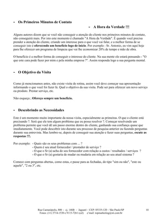- Os Primeiros Minutos de Contato
                                                              - A Hora da Verdade !!!
Alguns autores dizem que se você não conseguir a atenção do cliente nos primeiros minutos de contato,
não conseguirá mais. Por isto este momento é chamado "A Hora da Verdade". É quando você precisa
prender a atenção do cliente, criando um interesse para o que você vai falar, e a melhor forma de se
conseguir isto é oferecendo um benefício logo de início. Por exemplo : Sr. Antonio, eu vim aqui hoje
para lhe oferecer um programa de limpeza que vai lhe economizar 20% de tempo e mão de obra.

O benefício é a melhor forma de conseguir o interesse do cliente. Na sua mente ele estará pensando - "O
que este cara pode fazer por mim e pela minha empresa ?". Assim responda logo a sua pergunta mental.


- O Objetivo da Visita

Como já mencionamos antes, não existe visita de rotina, assim você deve começar sua apresentação
informando o que você foi fazer lá. Qual o objetivo da sua visita. Pode ser para oferecer um novo serviço
ou produto. Prestar serviço, etc.

Não esqueça ; Ofereça sempre um benefício.


- Descobrindo as Necessidades
Este é um momento muito importante da nossa visita, especialmente as primeiras. O que o cliente está
precisando ?. Será que ele tem algum problema que eu possa resolver ?. Começar resolvendo um
problema permite que você dê um passo enorme dentro do cliente, ganhando sua confiança quase que
imediatamente. Você pode descobrir isto durante seu processo de pesquisa anterior ou fazendo perguntas
durante sua entrevista. Mas lembre-se, depois de conseguir sua atenção e fazer suas perguntas, escute as
respostas !!!.

Por exemplo: - Quais são os seus problemas com ... ?
             - Quem é seu atual fornecedor / prestador de serviço ?
             - O que o Sr (a) acha do seu fornecedor com relação a custos / resultados / serviços ?
             - O que o Sr (a) gostaria de mudar ou mudaria em relação ao seu atual sistema ?

Comece com perguntas abertas, como estas, e passe para as fechadas, do tipo "sim ou não", "este ou
aquele", "2 ou 3", etc.




                   Rua Caetanópolis, 800 - cj. 146B – Jaguaré – CEP: 05335-120 – São Paulo/SP           10
                    Fones: (11) 3714-1530 e 9115-7261 (cel) e’mail: topmarketing@sti.com.br
 