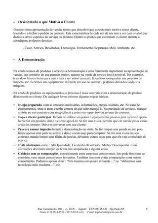 - Descobrindo o que Motiva o Cliente
Durante nossa apresentação de vendas temos que descobrir que aspecto mais motiva nosso cliente,
levando-o a fechar o pedido ou contrato. Esta característica de cada um de nós tem a ver com o valor que
damos a certos aspectos do serviço ou produto. Dentre os pontos que estimulam o cliente durante a
abordagem, podemos destacar:

       - Custo, Serviço, Resultados, Tecnologia, Treinamento, Segurança, Meio Ambiente, etc.


- A Demonstração

Na venda técnica de produtos e serviços a demonstração é uma ferramenta importante na apresentação de
vendas. Ao contrário do que pensam muitos, mesmo na venda de serviço isto é possível. Por exemplo,
levando o futuro cliente para uma visita a um nosso contrato, fazendo-o acompanhar um processo de
limpeza, etc. Se temos um equipamento diferente em uso no contrato, podemos deixá-lo conduzir a
máquina.

Na venda de produtos ou equipamentos, o processo é mais concreto, com a demonstração do produto
diretamente no cliente. De qualquer forma existem algumas regras básicas.

-   Esteja preparado, com as amostras necessárias, informações, preços, boletins, etc. No caso de
    equipamentos, teste-o antes e tenha certeza de que sabe manejá-lo. Na prestação de serviços, marque
    a visita no seu contrato com antecedência e avise seu supervisor ou gerente de contrato.
-   Faça o cliente participar. Depois de utilizar um pouco o equipamento, passe-o para o cliente operá-
    lo. Se for um produto, deixe o cliente aplicá-lo. Se for uma visita, permita que ele circule pelas várias
    áreas do contrato. Deixe-o conversar com seu cliente.
-   Procure causar impacto durante a demonstração ou visita. Se for limpar uma parede ou um piso,
    limpe apenas uma parte no centro e deixe o resto sujo para comparar. Se for uma visita em seu
    contrato, mande limpar uma fileira de janelas, deixando outras sujas para que ele veja o resultado do
    serviço.
-   Evite abstrações como : Alta Qualidade; Excelentes Resultados; Melhor Desempenho. Estas
    afirmações deveriam sempre ser feitas em comparação a alguma coisa.
-   Cuidado com as comparações, especialmente entre empresas concorrentes. Isto pode funcionar ao
    contrário, caso sejam concorrentes ferrenhos. Também devemos evitar comparações com nossos
    concorrentes. Podemos apenas dizer : "Nós fazemos um pouco diferente ..." ou "utilizamos uma
    tecnologia mais moderna ...", etc.




                   Rua Caetanópolis, 800 - cj. 146B – Jaguaré – CEP: 05335-120 – São Paulo/SP              11
                    Fones: (11) 3714-1530 e 9115-7261 (cel) e’mail: topmarketing@sti.com.br
 