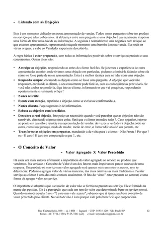 - Lidando com as Objeções

Este é um momento delicado em nossa apresentação de vendas. Todos temos perguntas sobre um produto
ou serviço que não conhecemos. A diferença entre uma pergunta e uma objeção é que a primeira é apenas
uma forma de tirar uma dúvida ou informação. A segunda é normalmente uma negativa com relação ao
que estamos apresentando, representando naquele momento uma barreira à nossa venda. Ela pode ter
várias origens, e cabe ao Vendedor experiente descobri-la.

A regra básica é estar preparado, com todas as informações possíveis sobre o serviço ou produto e seus
concorrentes. Outras dicas são :

-   Antecipe as objeções, respondendo-as antes do cliente fazê-las. Se já temos a experiência de outra
    apresentação anterior, onde tivemos uma objeção em particular, podemos eliminá-la falando sobre ela
    como se fosse parte de nossa apresentação. Esta é a melhor técnica para se lidar com uma objeção.
-   Responda sempre, encarando a objeção como se fosse uma pergunta. A objeção que você não
    responder, enrolando o cliente, o seu concorrente pode fazê-lo, com as conseqüências previsíveis. Se
    você não souber respondê-la, diga isto ao cliente, informando-o que vai pesquisar, respondendo
    oportunamente e realmente o faça !
-   Nunca se irrite.
-   Escute com atenção, repetindo a objeção como se estivesse confirmando-a.
-   Nunca discuta. Faça sugestões e dê informações.
-   Rebata as objeções com benefícios.
-   Descubra a real objeção. Isto pode ser necessário quando você perceber que as objeções não são
    razoáveis, denotando alguma outra coisa. Será que o cliente entendeu tudo ?. Caso negativo, retorne
    ao ponto em questão e reinicie sua apresentação de vendas. As vezes a verdadeira objeção pode ser
    outra, como insegurança, medo de mudar, medo de errar, o fornecedor atual é seu parente, etc.
-   Transforme as objeções em perguntas, mandando-a de volta para o cliente: - Não Presta ! Por que ?
    ou - É caro ! É caro em comparação a que ?., etc.


- O Conceito de Valor
                                      - Valor Agregado X Valor Percebido
Há cada vez mais autores afirmando a importância do valor agregado ao serviço ou produto que
vendemos. Na verdade o Conceito de Valor é um dos fatores mais importantes para o sucesso de uma
empresa. Um produto ou serviço sem valor agregado será apenas mais um entre os outros, sem se
diferenciar. Podemos agregar valor de várias maneiras, das mais criativas às mais tradicionais. Prestar
serviço ao cliente é uma das mais comuns atualmente. O fato do “dono” estar presente ao contrato é uma
forma de agregar valor ao serviço.

O importante é sabermos que o conceito de valor não se forma no produto ou serviço. Ele é formado na
mente das pessoas. Ele é a percepção que cada um tem do valor que determinado bem ou serviço possui.
Quando ouvimos aquela frase - "é caro mas vale a pena", sabemos que aí temos um bom conceito de
valor percebido pelo cliente. Na verdade não é caro porque vale pelo benefício que proporciona.



                   Rua Caetanópolis, 800 - cj. 146B – Jaguaré – CEP: 05335-120 – São Paulo/SP         12
                    Fones: (11) 3714-1530 e 9115-7261 (cel) e’mail: topmarketing@sti.com.br
 