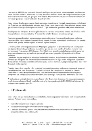 Uma nota de R$50,00 não custa mais do que R$0,50 para ser produzida, no entanto todos acreditam que
ela de fato vale R$50,00, porque este é o valor percebido em nossa mente. De fato podemos trocá-la por
mercadorias até este valor, em qualquer parte do País. O Governo foi sem dúvida muito eficiente em nos
convencer que este é o valor verdadeiro daquele produto.

Este é o nosso desafio, convencer o cliente que nosso produto ou serviço vale o que estamos pedindo por
ele. É por isso que não falamos de preço até aqui. Preço é uma característica do produto ou serviço, tanto
que devemos deixar por último para informa-lo. O que importa é o quanto ele vale para o nosso cliente.

Se chegamos até este ponto de nossa apresentação de vendas e nosso cliente ainda o está achando caro é
porque falhamos em nosso objetivo de mostrar-lhe o valor do nosso produto ou serviço.

Estaremos agregando valor à nossa empresa, seus produtos e serviços, quando estivermos realmente
comprometidos com o sucesso do nosso cliente, quando tivermos uma empatia genuína com ele, quando
formos leais, quando formos capazes de inovar, fugindo do igual.

O inverso porém também pode acontecer. O perigo é agregarmos ao produto/serviço um valor que ele
não é capaz de suportar, criando uma expectativa que ele não pode atender. O melhor exemplo vem
novamente da Ford, que em 1956 lançou o Ford Edsel, com tamanho estardalhaço e mistério que criou
uma expectativa enorme, a respeito do automóvel, por meses, e que não foi mostrado até o ultimo
momento.
Quando foi lançado ao público, em cadeia nacional de televisão, as pessoas se decepcionaram dando-se
conta de que era apenas um automóvel e não uma nave espacial ou algo assim. Para piorar, a qualidade
do veículo era péssima e assim não durou mais que 2 anos no mercado. Agregou-se ao produto mais valor
do que ele podia suportar.

Produtos ou serviços com alto valor percebido em um dado momento podem com o passar do tempo ver
este valor declinar e até desaparecer. Vejamos o exemplo dos computadores 386, que há 10 anos
custavam U$$ 2,000.00 e eram um sucesso. Hoje não valem absolutamente nada e com este preço
compramos um computador dos mais modernos. Sua tecnologia ficou obsoleta derrubando seu valor.

A facilidade de aquisição também podem fazer o valor de um bem despencar. Foi o que aconteceu com
os telefones celulares no Brasil, cuja linha custava há 6 anos atrás mais de R$.2.000,00, e hoje vem de
graça com a compra do aparelho.


- O Fechamento

Esta é a hora em que materializamos nosso trabalho. Também pode ser o momento onde colocamos tudo
a perder. Portanto vamos com cuidado.

-   Mantenha uma expressão corporal relaxada.
-   Mostre entusiasmo e principalmente conserve-se positivo.
-   Comece o fechamento quando você perceber um comentário mais entusiasmado do comprador ou
    uma concordância mais enfática, etc.




                   Rua Caetanópolis, 800 - cj. 146B – Jaguaré – CEP: 05335-120 – São Paulo/SP             13
                    Fones: (11) 3714-1530 e 9115-7261 (cel) e’mail: topmarketing@sti.com.br
 