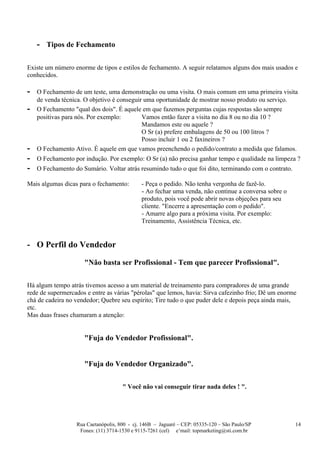 - Tipos de Fechamento

Existe um número enorme de tipos e estilos de fechamento. A seguir relatamos alguns dos mais usados e
conhecidos.

-   O Fechamento de um teste, uma demonstração ou uma visita. O mais comum em uma primeira visita
    de venda técnica. O objetivo é conseguir uma oportunidade de mostrar nosso produto ou serviço.
-   O Fechamento "qual dos dois". É aquele em que fazemos perguntas cujas respostas são sempre
    positivas para nós. Por exemplo:        Vamos então fazer a visita no dia 8 ou no dia 10 ?
                                            Mandamos este ou aquele ?
                                            O Sr (a) prefere embalagens de 50 ou 100 litros ?
                                            Posso incluir 1 ou 2 faxineiros ?
-   O Fechamento Ativo. É aquele em que vamos preenchendo o pedido/contrato a medida que falamos.
-   O Fechamento por indução. Por exemplo: O Sr (a) não precisa ganhar tempo e qualidade na limpeza ?
-   O Fechamento do Sumário. Voltar atrás resumindo tudo o que foi dito, terminando com o contrato.

Mais algumas dicas para o fechamento:        - Peça o pedido. Não tenha vergonha de fazê-lo.
                                             - Ao fechar uma venda, não continue a conversa sobre o
                                             produto, pois você pode abrir novas objeções para seu
                                             cliente. "Encerre a apresentação com o pedido".
                                             - Amarre algo para a próxima visita. Por exemplo:
                                             Treinamento, Assistência Técnica, etc.


- O Perfil do Vendedor

                     "Não basta ser Profissional - Tem que parecer Profissional".

Há algum tempo atrás tivemos acesso a um material de treinamento para compradores de uma grande
rede de supermercados e entre as várias "pérolas" que lemos, havia: Sirva cafezinho frio; Dê um enorme
chá de cadeira no vendedor; Quebre seu espírito; Tire tudo o que puder dele e depois peça ainda mais,
etc.
Mas duas frases chamaram a atenção:


                     "Fuja do Vendedor Profissional".


                     "Fuja do Vendedor Organizado".

                                     " Você não vai conseguir tirar nada deles ! ".




                  Rua Caetanópolis, 800 - cj. 146B – Jaguaré – CEP: 05335-120 – São Paulo/SP          14
                   Fones: (11) 3714-1530 e 9115-7261 (cel) e’mail: topmarketing@sti.com.br
 